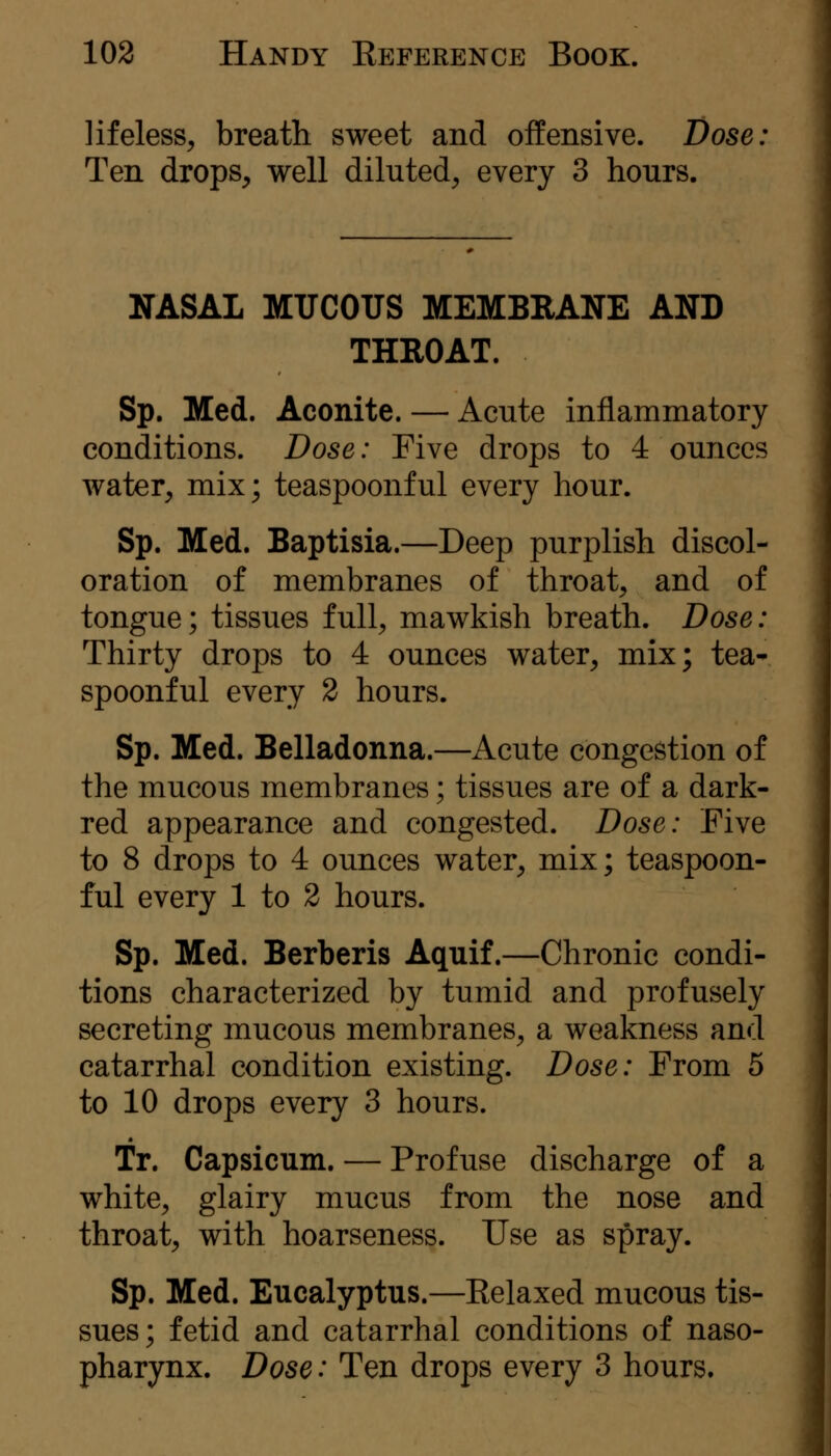 lifeless^ breath sweet and offensive. Dose: Ten drops, well diluted, every 3 hours. NASAL MUCOUS MEMBRANE AND THROAT. Sp. Med. Aconite. — Acute inflammatory conditions. Dose: Five drops to 4 ounces water, mix; teaspoonful every hour. Sp. Med. Baptisia.—Deep purplish discol- oration of membranes of throat, and of tongue; tissues full, mawkish breath. Dose: Thirty drops to 4 ounces water, mix; tea- spoonful every 2 hours. Sp. Med. Belladonna.—Acute congestion of the mucous membranes; tissues are of a dark- red appearance and congested. Dose: Five to 8 drops to 4 ounces water, mix; teaspoon- ful every 1 to 2 hours. Sp. Med. Berberis Aquif.—Chronic condi- tions characterized by tumid and profusely secreting mucous membranes, a weakness and catarrhal condition existing. Dose: From 5 to 10 drops every 3 hours. Tr. Capsicum. — Profuse discharge of a white, glairy mucus from the nose and throat, with hoarseness. Use as spray. Sp. Med. Eucalyptus.—Eelaxed mucous tis- sues; fetid and catarrhal conditions of naso- pharynx. Dose: Ten drops every 3 hours.