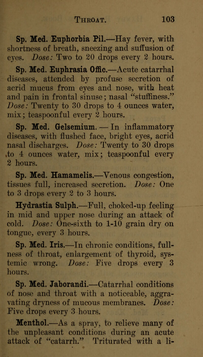 Sp. Med. Euphorbia Pil.—Hay fever, with shortness of breath, sneezing and suffusion of eyes. Dose: Two to 20 drops every 2 hours. Sp. Med. Euphrasia Offic.—Acute catarrhal diseases, attended by profuse secretion of acrid mucus from eyes and nose, with heat and pain in frontal sinuse; nasal ^^stuffiness.^^ Dose: Twenty to 30 drops to 4 ounces water, mix; teaspoonful every 2 hours. Sp. Med. Gelsemium. — In inflammatory diseases, with flushed face, bright eyes, acrid nasal discharges. Dose: Twenty to 30 drops ,to 4 ounces water, mix; teaspoonful every 2 hours. Sp. Med. Hamamelis.—Venous congestion, tissues full, increased secretion. Dose: One to 3 drops every 2 to 3 hours. Hydrastia Sulph.—Pull, choked-up feeling in mid and upper nose during an attack of cold. Dose: One-sixth to 1-10 grain dry on tongue, every 3 hours. Sp. Med. Iris.—In chronic conditions, full- ness of throat, enlargement of thyroid, sys- temic wrong. Dose: Five drops every 3 hours. Sp. Med. Jaborandi.—Catarrhal conditions of nose and throat with a noticeable, aggra- vating dryness of mucous membranes. Dose: Five drops every 3 hours. Menthol.—As a spray, to relieve many of the unpleasant conditions during an acute attack of catarrh.^^ Triturated with a li-