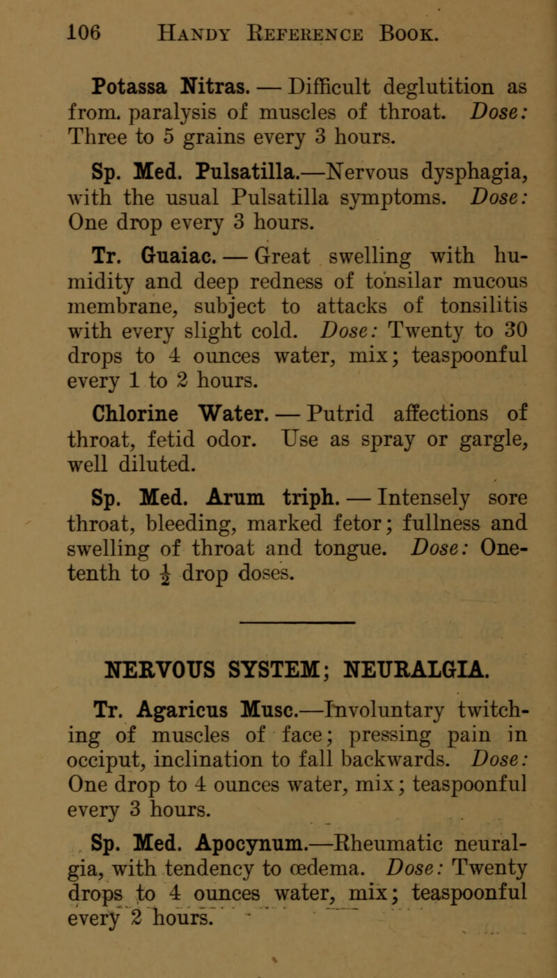 Potassa Nitras. — Difficult deglutition as from, paralysis of muscles of throat. Dose: Three to 5 grains every 3 hours. Sp. Med. Pulsatilla.—Nervous dysphagia, with the usual Pulsatilla symptoms. Dose: One drop every 3 hours. Tr. Guaiac. — Great swelling with hu- midity and deep redness of tonsilar mucous membrane, subject to attacks of tonsilitis with every slight cold. Dose: Twenty to 30 drops to 4 ounces water, mix; teaspoonful every 1 to 2 hours. Chlorine Water. — Putrid affections of throat, fetid odor. Use as spray or gargle, well diluted. Sp. Med. Arum triph. — Intensely sore throat, bleeding, marked fetor; fullness and swelling of throat and tongue. Dose: One- tenth to ^ drop doses. NERVOUS SYSTEM; NEURALGIA. Tr. Agaricus Muse.—Involuntary twitch- ing of muscles of face; pressing pain in occiput, inclination to fall backwards. Dose: One drop to 4 ounces water, mix; teaspoonful every 3 hours. Sp. Med. Apocynum.—Eheumatic neural- gia, with tendency to oedema. Dose: Twenty drops to 4 ounces water, mix; teaspoonful every 2 hours.