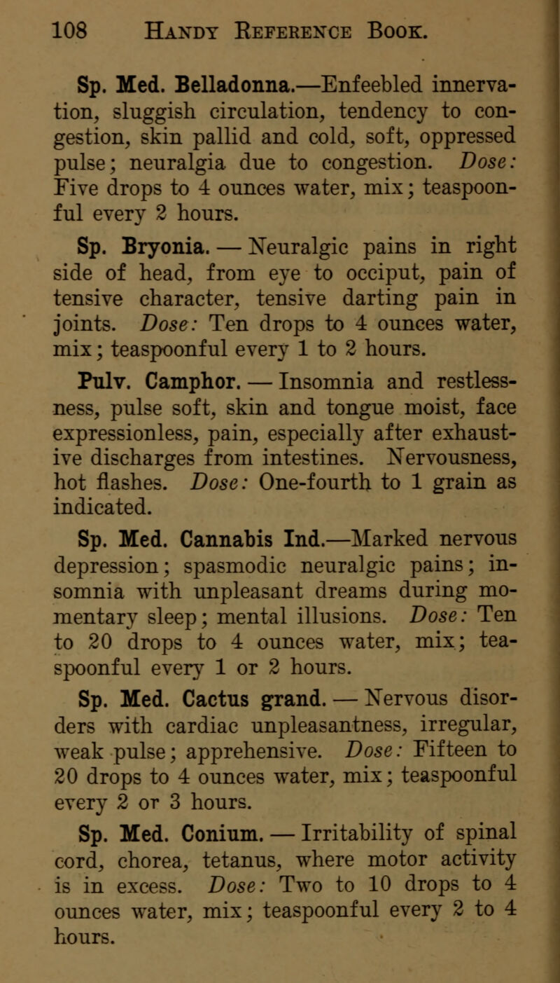 Sp. Med. Belladonna.—Enfeebled innerva- tion, sluggish circulation, tendency to con- gestion, skin pallid and cold, soft, oppressed pulse; neuralgia due to congestion. Dose: Five drops to 4 ounces water, mix; teaspoon- ful every 2 hours. Sp. Bryonia. — Neuralgic pains in right side of head, from eye to occiput, pain of tensive character, tensive darting pain in joints. Dose: Ten drops to 4 ounces water, mix; teaspoonful every 1 to 2 hours. Pulv. Camphor. — Insomnia and restless- ness, pulse soft, skin and tongue moist, face expressionless, pain, especially after exhaust- ive discharges from intestines. Nervousness, hot flashes. Dose: One-fourth to 1 grain as indicated. Sp. Med. Cannabis Ind.—Marked nervous depression; spasmodic neuralgic pains; in- somnia with unpleasant dreams during mo- mentary sleep; mental illusions. Dose: Ten to 20 drops to 4 ounces water, mix; tea- spoonful every 1 or 2 hours. Sp. Med. Cactus grand. — Nervous disor- ders with cardiac unpleasantness, irregular, weak pulse; apprehensive. Dose: Fifteen to 20 drops to 4 ounces water, mix; teaspoonf ul every 2 or 3 hours. Sp. Med. Conium. — Irritability of spinal cord, chorea, tetanus, where motor activity is in excess. Dose: Two to 10 drops to 4 ounces water, mix; teaspoonf ul every 2 to 4 hours.