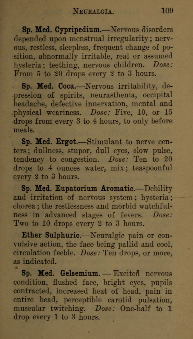 Sp. Med. Cypripedium.—Xervous disorders depended upon menstrual irregularity; nerv- ous, restless, sleepless, frequent change of po- sition, abnormally irritable, real or assumed hysteria; teething, nen'ous children. Dose: From 5 to 20 drops ever}' 2 to 3 hours. Sp. Med. Coca.—Xervous irritability, de- pression of spirits, neurasthenia, occipital headache, defective innervation, mental and physical weariness. Dose: Five, 10, or 15 drops from every 3 to 4 hours, to only before meals. Sp. Med. Ergot.—Stimulant to nerve cen- ters; dullness, stupor, dull eyes, slow pulse, tendency to congestion. Dose: Ten to 20 drops to -1 ounces water, mix; teaspoonful ever}' 2 to 3 hours. Sp. Med. Eupatorium Aromatic.—Debility and irritation of nervous system; hysteria; chorea; the restlessness and morbid watchful- ness in advanced stages of fevers. Dose: Two to 10 drops every 2 to 3 hours. Ether Sulphuric.—Xeuralgic pain or con- vulsive action, the face being pallid and cool, circulation feeble. Dose: Ten drops, or more, as indicated. Sp. Med. Gelsemium. — Excited nervous condition, flushed face, bright eyes, pupils contracted, increased heat of head, pain in entire head, perceptible carotid pulsation, muscular twitching. Dose: One-half to 1 drop every 1 to 3 hours.