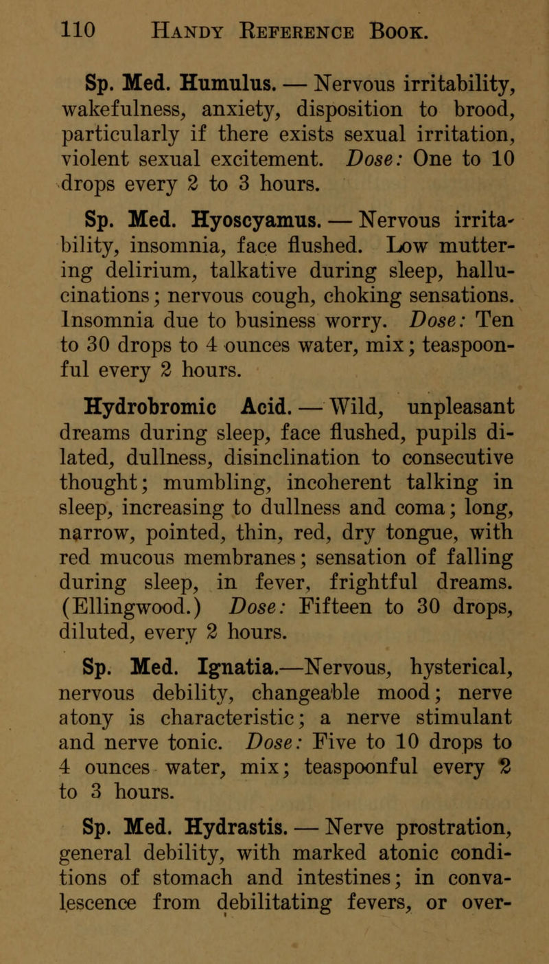 Sp. Med. Humulus. — Nervous irritability, wakefulness, anxiety, disposition to brood, particularly if there exists sexual irritation, violent sexual excitement. Dose: One to 10 drops every 2 to 3 hours. Sp. Med. Hyoscyamus. — Nervous irrita- bility, insomnia, face flushed. Low mutter- ing delirium, talkative during sleep, hallu- cinations ; nervous cough, choking sensations. Insomnia due to business worry. Dose: Ten to 30 drops to 4 ounces water, mix; teaspoon- ful every 2 hours. Hydrobromic Acid. — Wild, unpleasant dreams during sleep, face flushed, pupils di- lated, dullness, disinclination to consecutive thought; mumbling, incoherent talking in sleep, increasing to dullness and coma; long, narrow, pointed, thin, red, dry tongue, with red mucous membranes; sensation of falling during sleep, in fever, frightful dreams. (Ellingwood.) Dose: Fifteen to 30 drops, diluted, every 2 hours. Sp. Med. Ignatia.—Nervous, hysterical, nervous debility, changeable mood; nerve atony is characteristic; a nerve stimulant and nerve tonic. Dose: Five to 10 drops to 4 ounces water^ mix; teaspoonful every 2 to 3 hours. Sp. Med. Hydrastis. — Nerve prostration, general debility, with marked atonic condi- tions of stomach and intestines; in conva- lescence from debilitating fevers, or over-