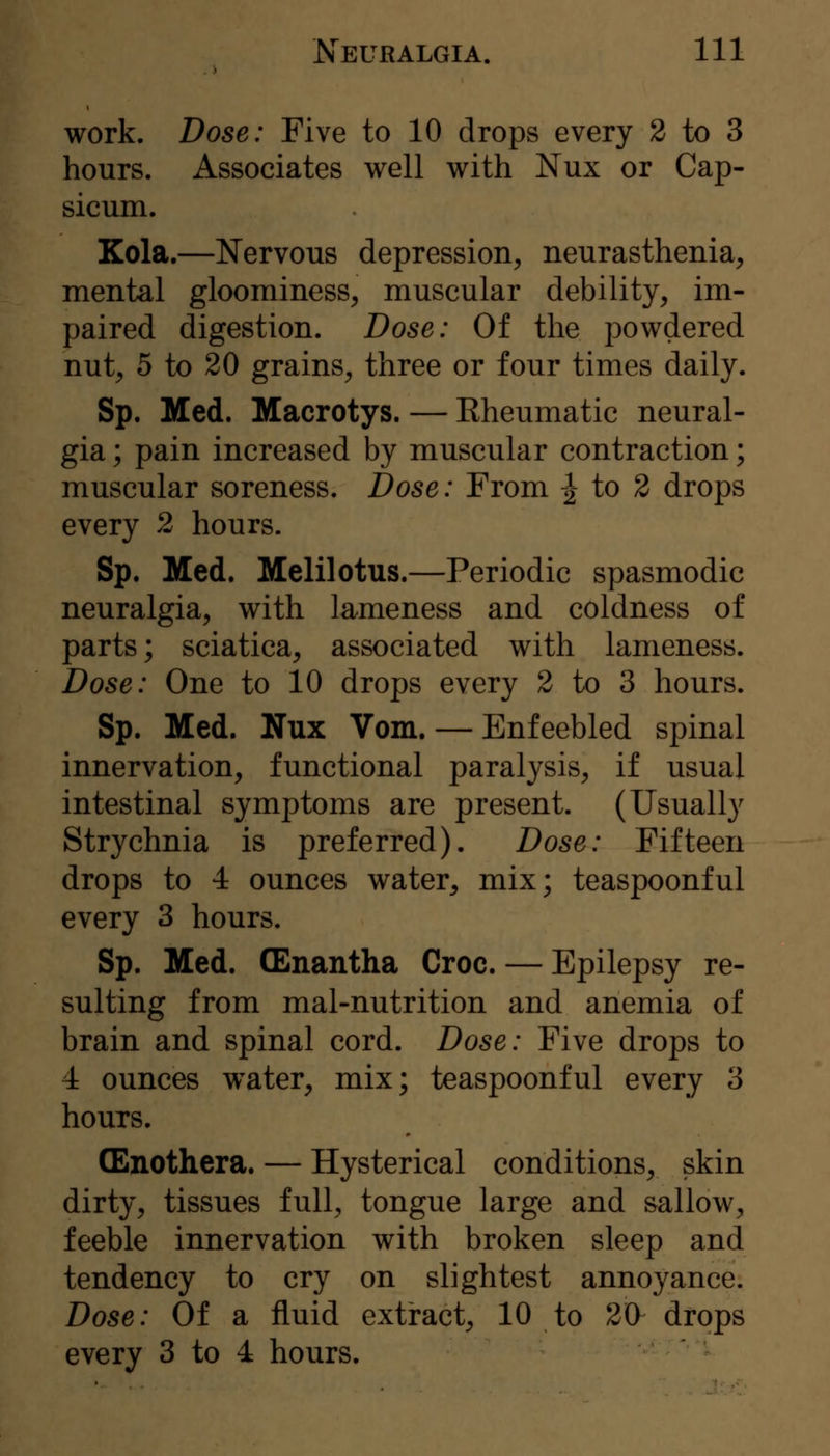 work. Dose: Five to 10 drops every 2 to 3 hours. Associates well with Nux or Cap- sicum. Kola.—Nervous depression, neurasthenia, mental gloominess, muscular debility, im- paired digestion. Dose: Of the powdered nut, 5 to 20 grains, three or four times daily. Sp. Med. Macrotys. — Eheumatic neural- gia ; pain increased by muscular contraction; muscular soreness. Dose: From -^ to 2 drops every 2 hours. Sp. Med. Melilotus.—Periodic spasmodic neuralgia, with lameness and coldness of parts; sciatica, associated with lameness. Dose: One to 10 drops every 2 to 3 hours. Sp. Med. Nux Vom. — Enfeebled spinal innervation, functional paralysis, if usual intestinal symptoms are present. (Usually Strychnia is preferred). Dose: Fifteen drops to 4 ounces water, mix; teaspoonful every 3 hours. Sp. Med. (Enantha Croc. — Epilepsy re- sulting from mal-nutrition and anemia of brain and spinal cord. Dose: Five drops to 4 ounces water, mix; teaspoonful every 3 hours. (Enothera. — Hysterical conditions, skin dirty, tissues full, tongue large and sallow, feeble innervation with broken sleep and tendency to cry on slightest annoyance. Dose: Of a fluid extract, 10 to 20^ drops every 3 to 4 hours.