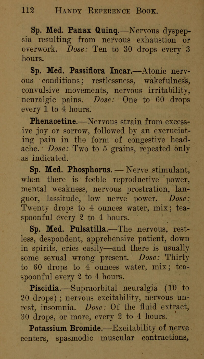 Sp. Med. Panax ftuinq.—Nervous dyspep- sia resulting from nervous exhaustion or overwork. Dose: Ten to 30 drops every 3 hours. Sp. Med. Passiflora Incar.—Atonic nerv- ous conditions; restlessness^ wakefulness, convulsive movements, nervous irritability, neuralgic pains. Dose: One to 60 drops every 1 to 4 hours. Phenacetine.—Nervous strain from excess- ive joy or sorrow, followed by an excruciat- ing pain in the form of congestive head- ache. Dose: Two to 5 grains, repeated only as indicated. Sp. Med. Phosphorus. — Nerve stimulant, when there is feeble reproductive power, mental weakness, nervous prostration, lan- guor, lassitude, low nerve power. Dose: Twenty drops to 4 ounces water, mix; tea- spoonful every 2 to 4 hours. Sp. Med. Pulsatilla.—The nervous, rest- less, despondent, apprehensive patient, down in spirits, cries easily—and there is usually some sexual wrong present. Dose: Thirty to 60 drops to 4 ounces water, mix; tea- spoonful every 2 to 4 hours. Piscidia.—Supraorbital neuralgia (10 to 20 drops) ; nervous excitability, nervous un- rest, insomnia. Dose: Of the fluid extract, 30 drops, or more, every 2 to 4 hours. Potassium Bromide.—Excitability of nerve centers, spasmodic muscular contractions.