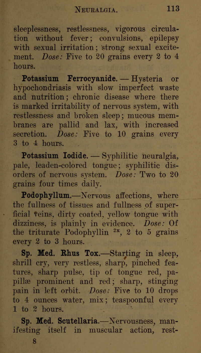 sleeplessness, restlessness, vigorous circula- tion without fever; convulsions, epilepsy with sexual irritation; strong sexual excite- ment. Dose: Five to 20 grains every 2 to 4 hours. Potassium Ferrocyanide. — Hysteria or hypochondriasis with slow imperfect waste and nutrition; chronic disease where there is marked irritability of nervous system, with restlessness and broken sleep; mucous mem- branes are pallid and lax, with increased secretion. Dose: Five to 10 grains every 3 to 4 hours. Potassium Iodide. — Syphilitic neuralgia, pale, leaden-colored tongue; syphilitic dis- orders of nervous system. Dose: Two to 20 grains four times daily. Podophyllum.—Nervous affections, where the fullness of tissues and fullness pf super- ficial teins, dirty coated, yellow tongue with dizziness, is plainly in evidence. Dose: Of the triturate Podophyllin ^^^ 2 to 5 grains every 2 to 3 hours. Sp. Med. Rhus Tox.—Starting in sleep, shrill cry, very restless, sharp, pinched fea- tures, sharp pulse, tip of tongue red, pa- pillae prominent and red; sharp, stinging pain in left orbit. Dose: Five to 10 drops to 4 ounces water, mix; teaspoonful every 1 to 2 hours. Sp. Med. Scutellaria.—Nervousness, man- ifesting itself in muscular action, rest-