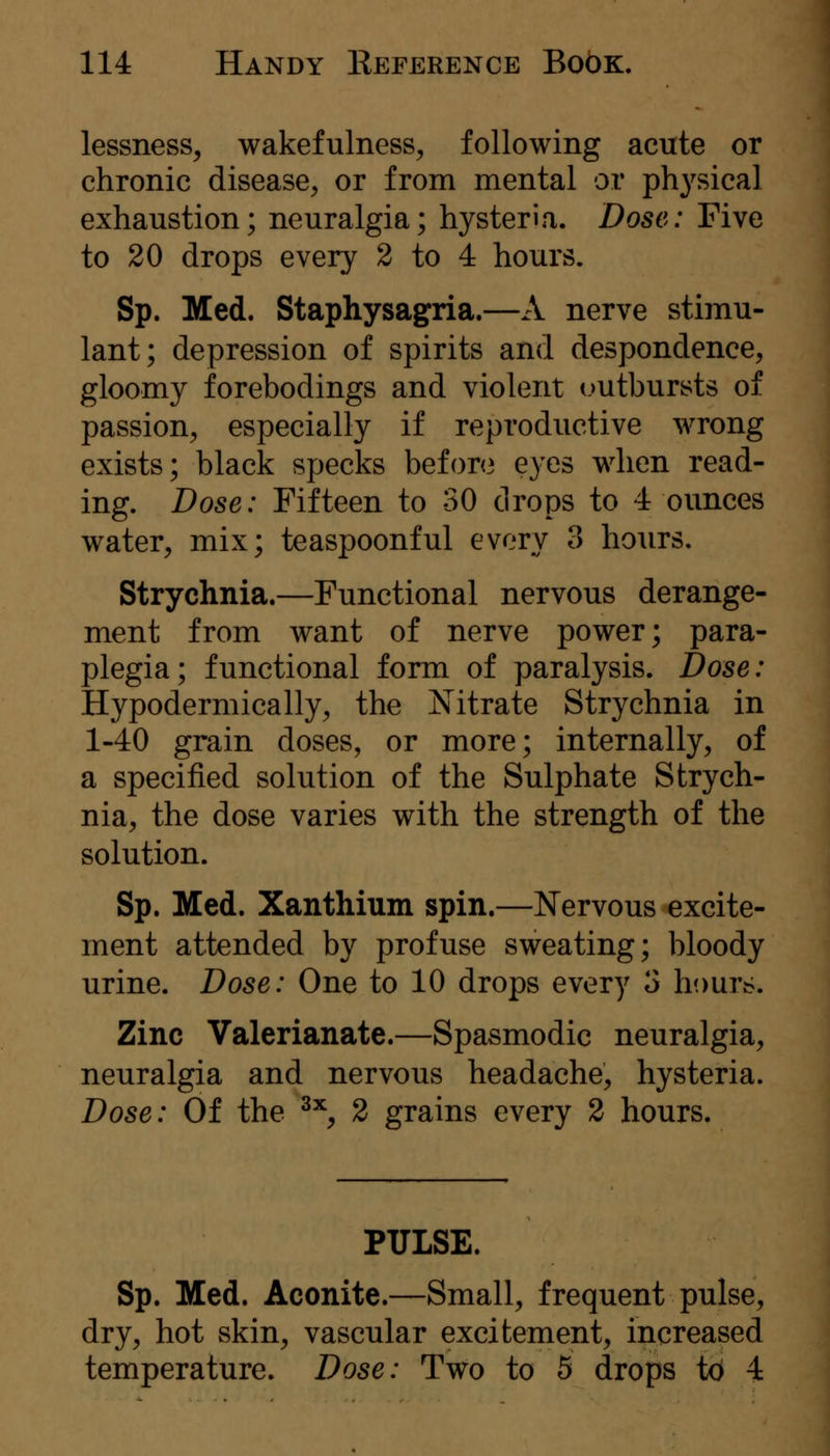 lessness, wakefulness^ following acute or chronic disease^ or from mental or phj^sical exhaustion; neuralgia; hysteria. Dose: Five to 20 drops every 2 to 4 hours. Sp. Med. Staphysagria.—A nerve stimu- lant; depression of spirits and despondence, gloomy forebodings and violent outbursts of passion, especially if reproductive wrong exists; black specks before eyes when read- ing. Dose: Fifteen to 30 drops to 4 ounces water, mix; teaspoonful every 3 hours. Strychnia.—Functional nervous derange- ment from want of nerve power; para- plegia; functional form of paralysis. Dose: Hypodermically, the Nitrate Strychnia in 1-40 grain doses, or more; internally, of a specified solution of the Sulphate Strych- nia, the dose varies with the strength of the solution. Sp. Med. Xanthium spin.—Nervous excite- ment attended by profuse sweating; bloody urine. Dose: One to 10 drops every 3 hours. Zinc Valerianate.—Spasmodic neuralgia, neuralgia and nervous headache, hysteria. Dose: Of the ^^, 2 grains every 2 hours. PULSE. Sp. Med. Aconite.—Small, frequent pulse, dry, hot skin, vascular excitement, increased temperature. Dose: Two to 5 drops to 4