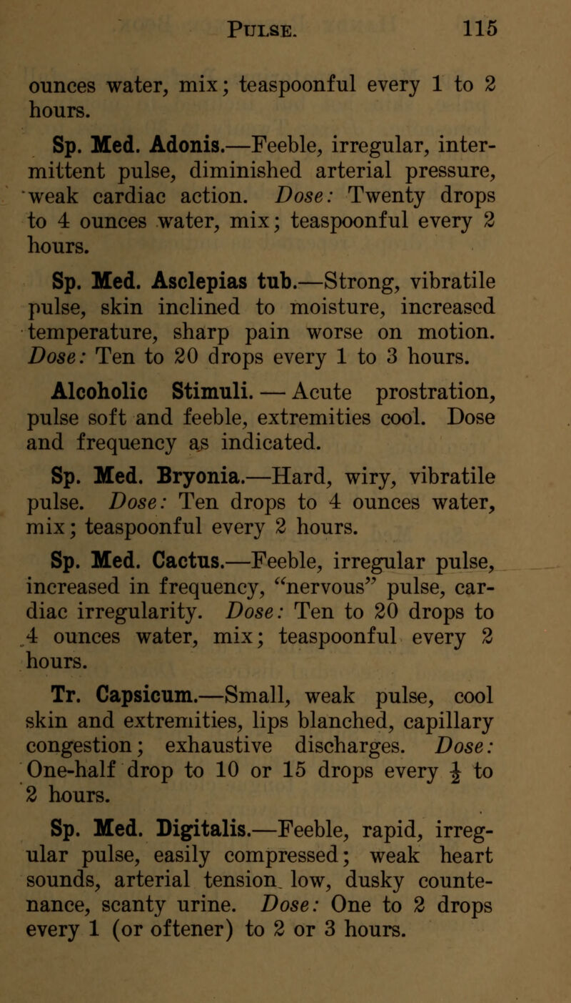 ounces water, mix; teaspoonful every 1 to 2 hours. Sp. Med. Adonis.—Feeble, irregular, inter- mittent pulse, diminished arterial pressure, weak cardiac action. Dose: Twenty drops to 4 ounces water, mix; teaspoonful every 2 hours. Sp. Med. Asclepias tub.—Strong, vibratile pulse, skin inclined to moisture, increased temperature, sharp pain worse on motion. Dose: Ten to 20 drops every 1 to 3 hours. Alcoholic Stimuli. — Acute prostration, pulse soft and feeble, extremities cool. Dose and frequency as indicated. Sp. Med. Bryonia.—Hard, wiry, vibratile pulse. Dose: Ten drops to 4 ounces water, mix; teaspoonful every 2 hours. Sp. Med. Cactus.—Feeble, irregular pulse, increased in frequency, nervous^^ pulse, car- diac irregularity. Dose: Ten to 20 drops to 4 ounces water, mix; teaspoonful every 2 hours. Tr. Capsicum.—Small, weak pulse, cool skin and extremities, lips blanched, capillary congestion; exhaustive discharges. Dose: One-half drop to 10 or 15 drops every J to 2 hours. Sp. Med. Digitalis.—Feeble, rapid, irreg- ular pulse, easily compressed; weak heart sounds, arterial tension, low, dusky counte- nance, scanty urine. Dose: One to 2 drops every 1 (or oftener) to 2 or 3 hours.