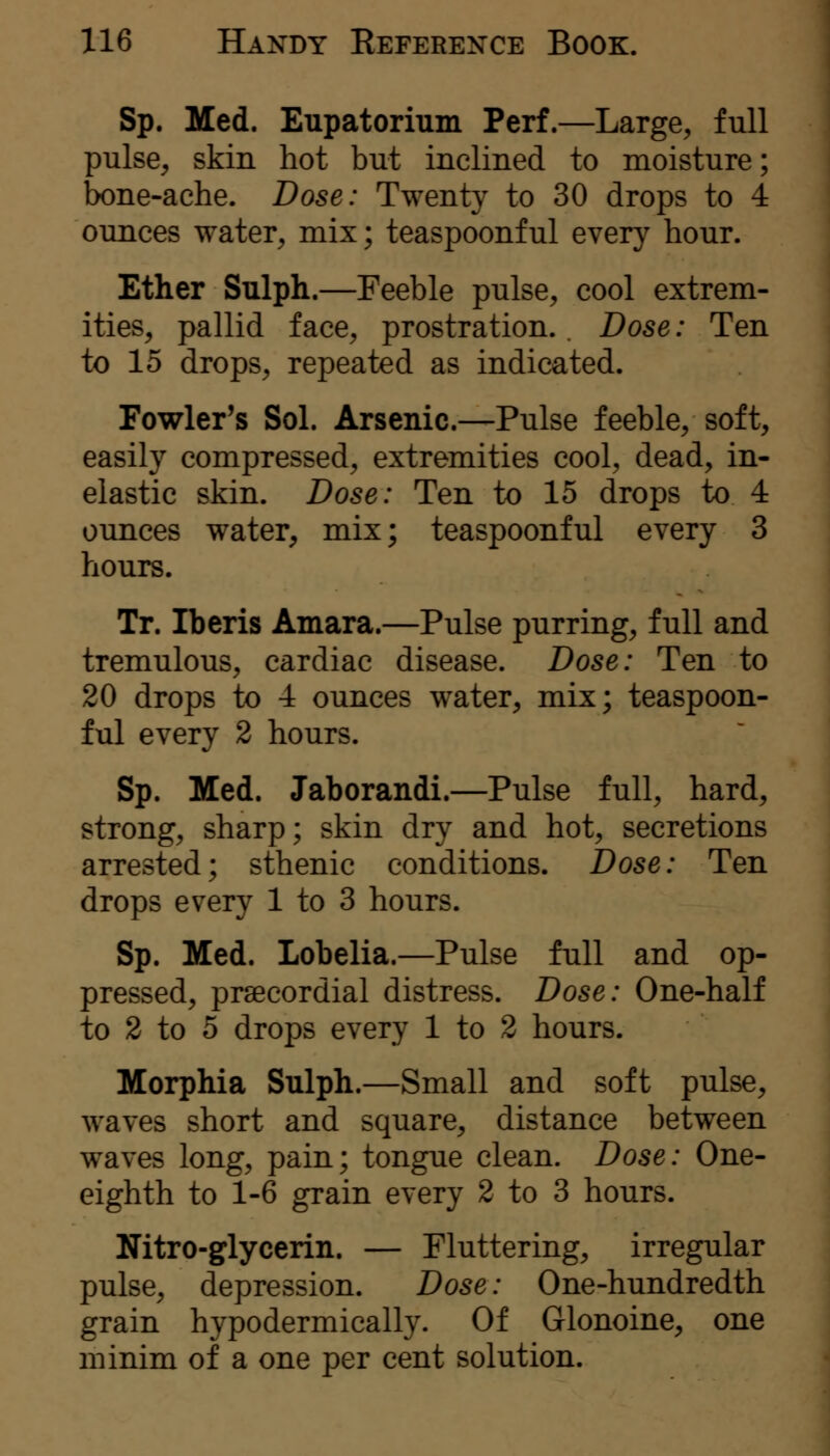 Sp. Med. Eupatorium Perf.—Large, full pulse, skin hot but inclined to moisture; bone-ache. Dose: Twenty to 30 drops to 4 ounces water, mix; teaspoonful every hour. Ether Sulph.—Feeble pulse, cool extrem- ities, pallid face, prostration.. Dose: Ten to 15 drops, repeated as indicated. Fowler's Sol. Arsenic.—Pulse feeble, soft, easily compressed, extremities cool, dead, in- elastic skin. Dose: Ten to 15 drops to 4 ounces water, mix; teaspoonf ul every 3 tiours. Tr. Iberis Amara.—Pulse purring, full and tremulous, cardiac disease. Dose: Ten to 20 drops to 4 ounces water, mix; teaspoon- ful every 2 hours. Sp. Med. Jaborandi.—Pulse full, hard, strong, sharp; skin dry and hot, secretions arrested; sthenic conditions. Dose: Ten drops every 1 to 3 hours. Sp. Med. Lobelia.—Pulse full and op- pressed, praecordial distress. Dose: One-half to 2 to 5 drops every 1 to 2 hours. Morphia Sulph.—Small and soft pulse, waves short and square, distance between waves long, pain; tongue clean. Dose: One- eighth to 1-6 grain every 2 to 3 hours. Nitro-glycerin. — Fluttering, irregular pulse, depression. Dose: One-hundredth grain hypodermically. Of Glonoine, one minim of a one per cent solution.