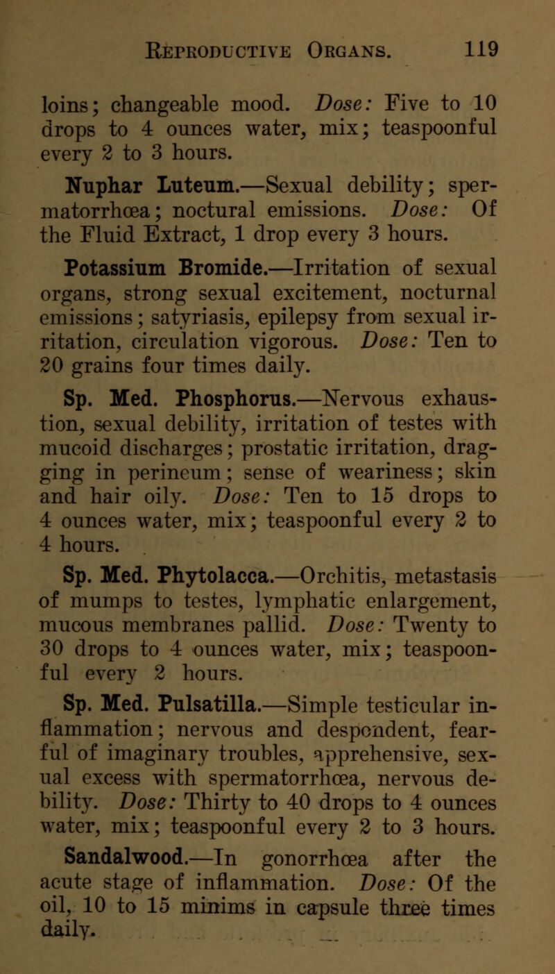 loins; changeable mood. Dose: Five to 10 drops to 4 ounces water^ mix; teaspoonful every 2 to 3 hours. Nuphar Luteum.—Sexual debility; sper- matorrhoea; noctural emissions. Dose: Of the Fluid Extract, 1 drop every 3 hours. Potassium Bromide.—Irritation of sexual organs, strong sexual excitement, nocturnal emissions; satyriasis, epilepsy from sexual ir- ritation, circulation vigorous. Dose: Ten to 20 grains four times daily. Sp. Med. Phosphorus.—Nervous exhaus- tion, sexual debility, irritation of testes with mucoid discharges; prostatic irritation, drag- ging in perineum; sense of weariness; skin and hair oily. Dose: Ten to 15 drops to 4 ounces water, mix; teaspoonful every 2 to 4 hours. Sp. Med. Phytolacca.—Orchitis, metastasis of mumps to testes, lymphatic enlargement, mucous membranes pallid. Dose: Twenty to 30 drops to 4 ounces water, mix; teaspoon- ful every 2 hours. Sp. Med. Pulsatilla.—Simple testicular in- flammation; nervous and despondent, fear- ful of imaginary troubles, apprehensive, sex- ual excess with spermatorrhoea, nervous de- bility. Dose: Thirty to 40 drops to 4 ounces water, mix; teaspoonful every 2 to 3 hours. Sandalwood.—In gonorrhoea after the acute stage of inflammation. Dose: Of the oil, 10 to 15 minims in carpsule three times daily.
