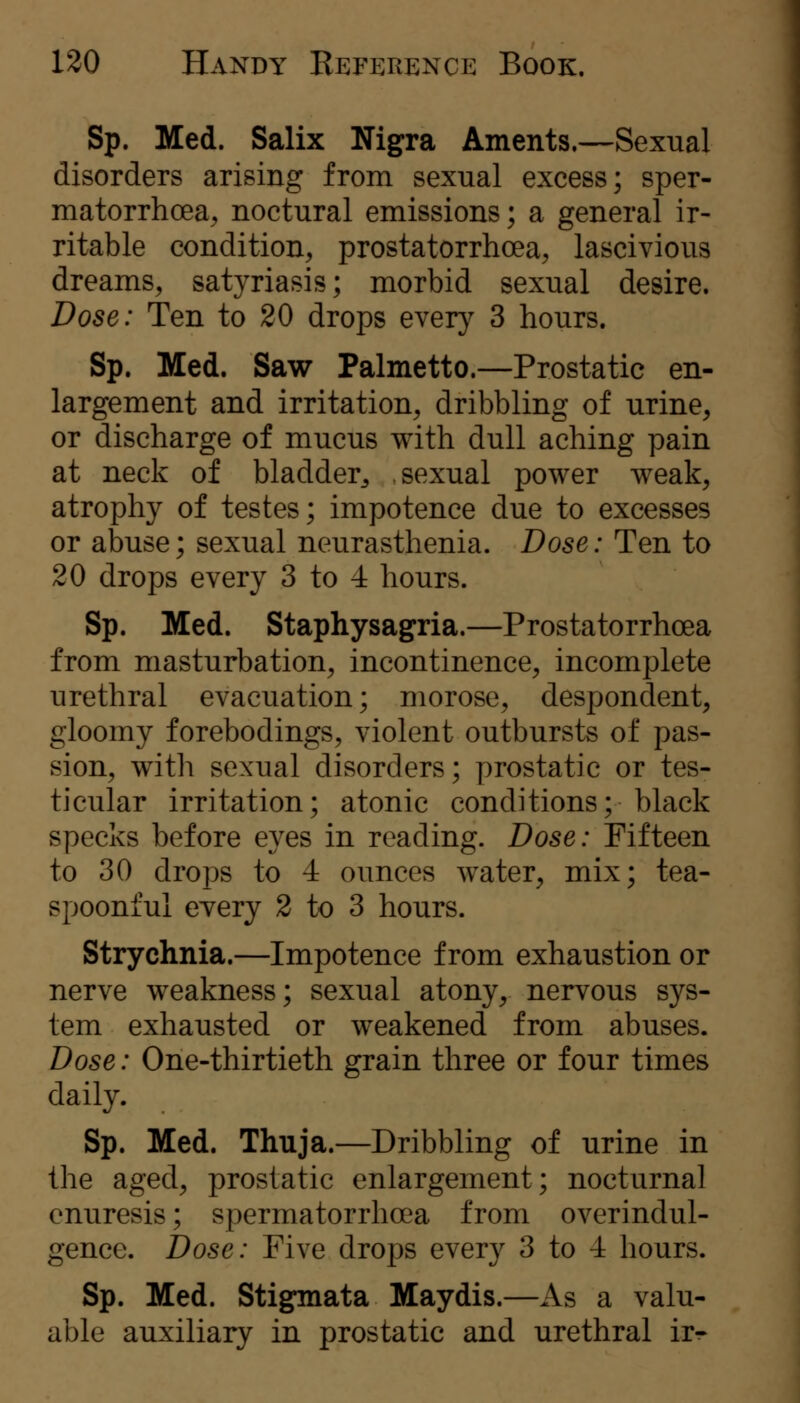 Sp. Med. Salix Nigra Aments.—Sexual disorders arising from sexual excess; sper- matorrhoea., noctural emissions; a general ir- ritable condition, prostatorrhoea, lascivious dreams, satyriasis; morbid sexual desire. Dose: Ten to 20 drops every 3 hours. Sp. Med. Saw Palmetto.—Prostatic en- largement and irritation, dribbling of urine, or discharge of mucus with dull aching pain at neck of bladder^ sexual power weak, atrophy of testes; impotence due to excesses or abuse; sexual neurasthenia. Dose: Ten to 20 drops every 3 to 4 hours. Sp. Med. Staphysagria.—Prostatorrhoea from masturbation, incontinence, incomplete urethral evacuation; morose, despondent, gloomy forebodings, violent outbursts of pas- sion, with sexual disorders; prostatic or tes- ticular irritation; atonic conditions; black specks before eyes in reading. Dose: Fifteen to 30 drops to 4 ounces water, mix; tea- spoonful every 2 to 3 hours. Strychnia.—Impotence from exhaustion or nerve weakness; sexual atony, nervous sys- tem exhausted or weakened from abuses. Dose: One-thirtieth grain three or four times daily. Sp. Med. Thuja.—Dribbling of urine in the aged, prostatic enlargement; nocturnal enuresis; spermatorrhoea from overindul- gence. Dose: Five drops every 3 to 4 hours. Sp. Med. Stigmata Maydis.—As a valu- able auxiliary in prostatic and urethral ir^