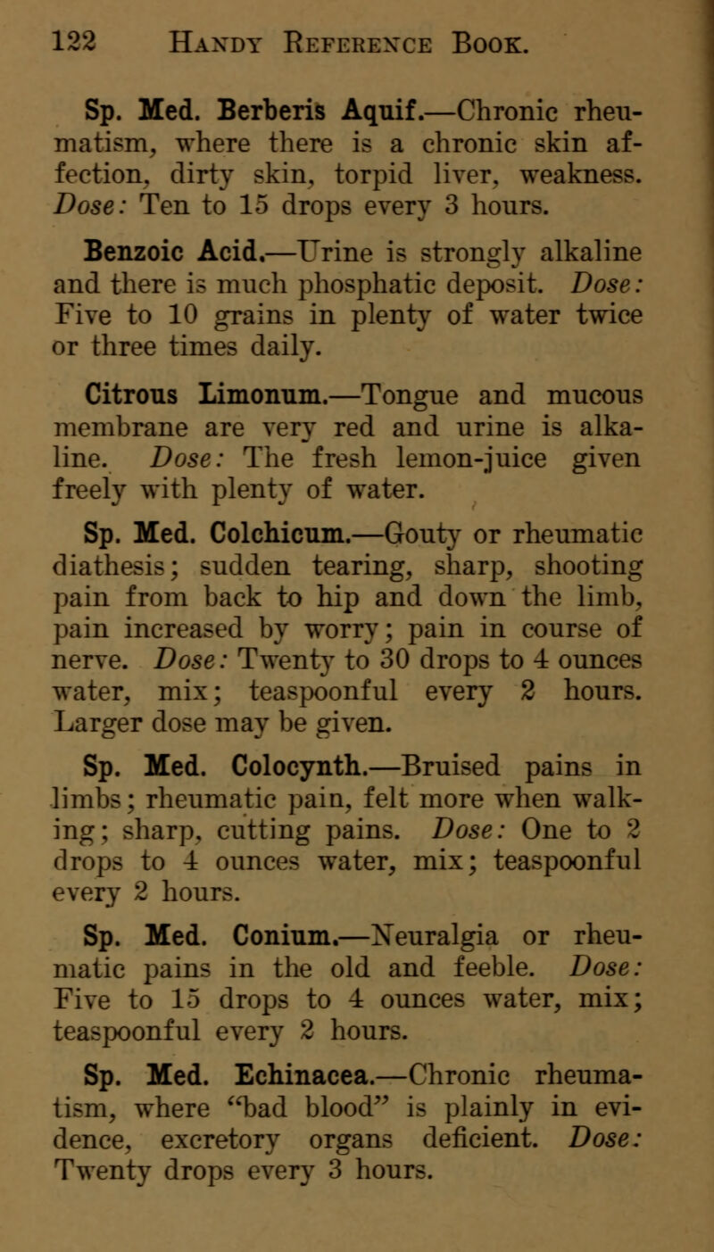 Sp. Med. Berberis Aquif.—Chronic rheu- matism^ where there is a chronic skin af- fection^ dirty skin, torpid liver, weakness. Dose: Ten to 15 drops every 3 hours. Benzoic Acid,—Urine is strongly alkaline and there is much phosphatic deposit. Dose: Five to 10 grains in plenty of water twice or three times daily. Citrons Limonum.—Tongue and mucous membrane are very red and urine is alka- line. Dose: The fresh lemon-juice given freely with plenty of water. Sp. Med. Colchicum.—Gouty or rheumatic diathesis; sudden tearing, sharp, shooting pain from back to hip and down the limb, pain increased by worry; pain in course of nerve. Dose: Twenty to 30 drops to 4 ounces water, mix; teaspoonful every 2 hours. Larger dose may be given. Sp. Med. Colocynth.—Bruised pains in limbs; rheumatic pain, felt more when walk- ing; sharp, cutting pains. Dose: One to 2 drops to 4 ounces water, mix; teaspoonful every 2 hours. Sp. Med. Conium.—Xeuralgia or rheu- matic pains in the old and feeble. Dose: Five to 15 drops to 4 ounces water, mix; teaspoonful every 2 hours. Sp. Med. Echinacea.—Chronic rheuma- tism, where bad blood*^ is plainly in evi- dence, excretory organs deficient. Dose: Twenty drops every 3 hours.