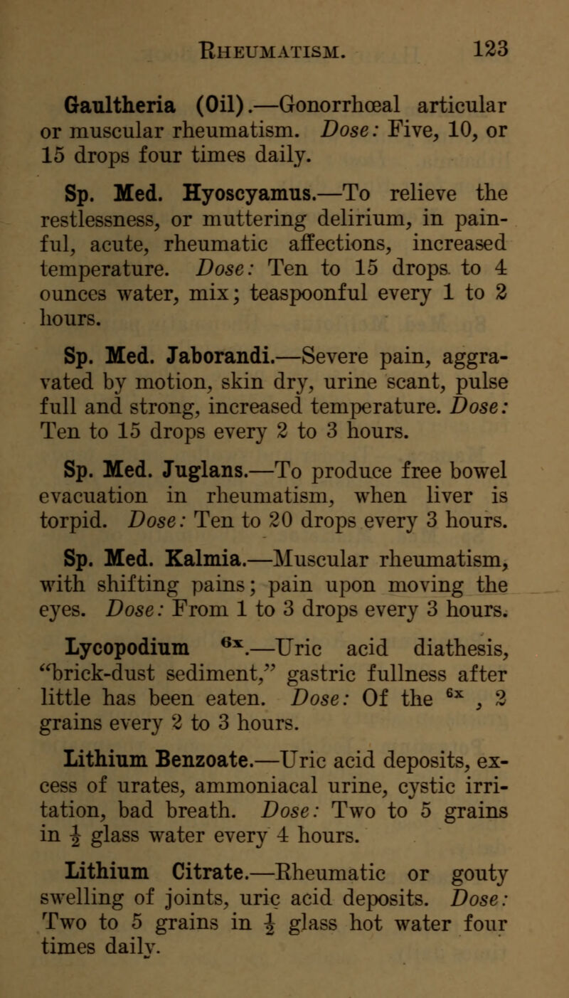 Gaultheria (Oil).—Gonorrhoeal articular or muscular rheumatism. Dose: Five, 10, or 15 drops four times daily. Sp. Med. Hyoscyamus.—To relieve the restlessness, or muttering delirium, in pain- ful, acute, rheumatic affections, increased temperature. Dose: Ten to 15 drops, to 4 ounces water, mix; teaspoonful every 1 to 2 hours. Sp. Med. Jaborandi.—Severe pain, aggra- vated by motion, skin dry, urine scant, pulse full and strong, increased temperature. Dose: Ten to 15 drops every 2 to 3 hours. Sp. Med. Juglans.—To produce free bowel evacuation in rheumatism, when liver is torpid. Dose: Ten to 20 drops every 3 hours. Sp. Med. Kalmia.—Muscular rheumatism, with shifting pains; pain upon moving the eyes. Dose: From 1 to 3 drops every 3 hours. Lycopodium ^^.—Uric acid diathesis, ^^Drick-dust sediment,^^ gastric fullness after little has been eaten. Dose: Of the ^^ , 2 grains every 2 to 3 hours. Lithium Benzoate.—Uric acid deposits, ex- cess of urates, ammoniacal urine, cystic irri- tation, bad breath. Dose: Two to 5 grains in I glass water every 4 hours. Lithium Citrate.—Rheumatic or gouty swelling of joints, uric acid deposits. Dose: Two to 5 grains in \ glass hot water four times dailv.