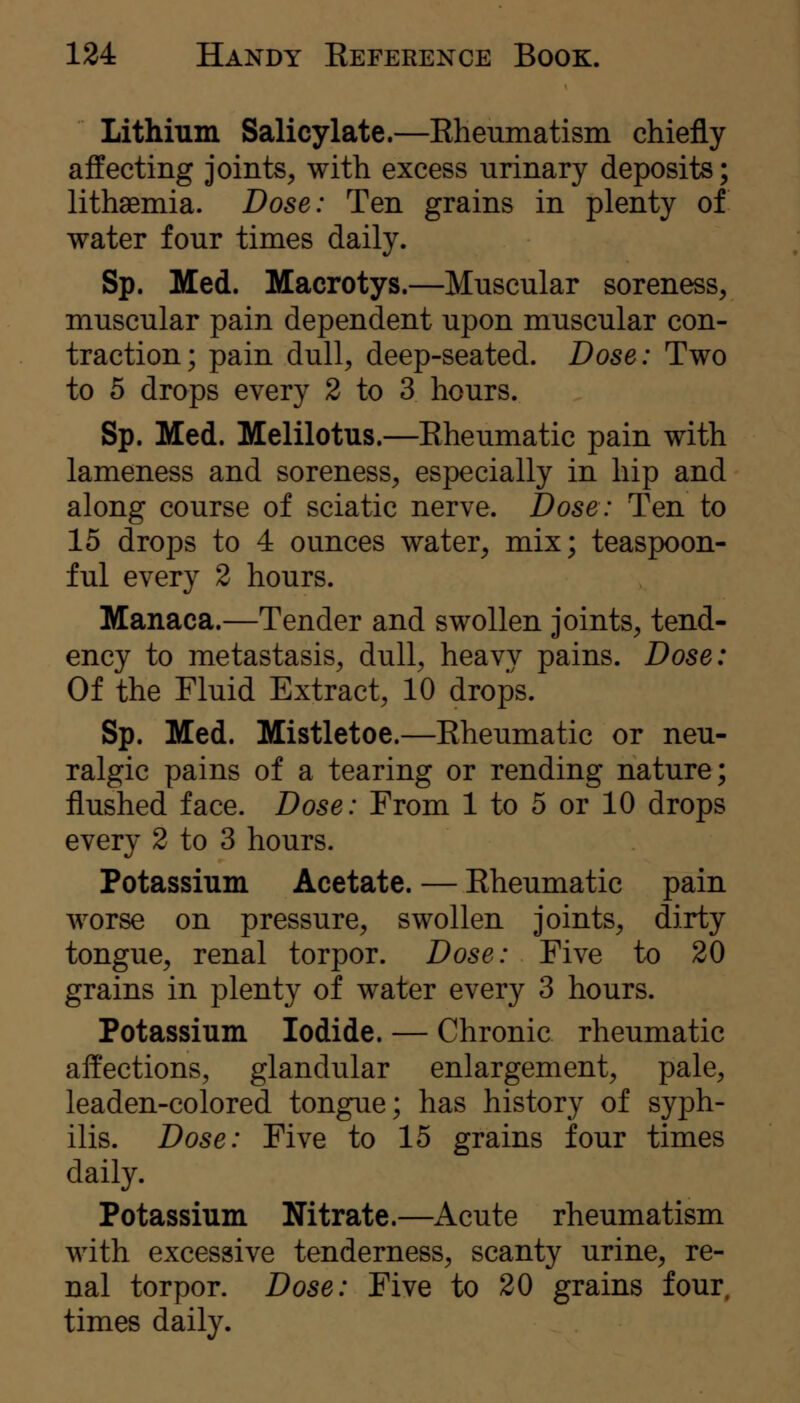 Lithium Salicylate.—Eheumatism chiefly affecting joints^ with excess urinary deposits; lithaemia. Dose: Ten grains in plenty of water four times daily. Sp. Med. Macrotys.—Muscular soreness, muscular pain dependent upon muscular con- traction; pain dull, deep-seated. Dose: Two to 5 drops every 2 to 3 hours. Sp. Med. Melilotus.—Eheumatic pain with lameness and soreness, especially in hip and along course of sciatic nerve. Dose: Ten to 15 drops to 4 ounces water, mix; teaspoon- ful every 2 hours. Manaca.—Tender and swollen joints, tend- ency to metastasis, dull, heavy pains. Dose: Of the Fluid Extract, 10 drops. Sp. Med. Mistletoe.—Eheumatic or neu- ralgic pains of a tearing or rending nature; flushed face. Dose: From 1 to 5 or 10 drops every 2 to 3 hours. Potassium Acetate. — Eheumatic pain worse on pressure, swollen joints, dirty tongue, renal torpor. Dose: Five to 20 grains in plenty of water every 3 hours. Potassium Iodide. — Chronic rheumatic affections, glandular enlargement, pale, leaden-colored tongue; has history of syph- ilis. Dose: Five to 15 grains four times daily. Potassium Nitrate.—Acute rheumatism with excessive tenderness, scanty urine, re- nal torpor. Dose: Five to 20 grains four, times daily.