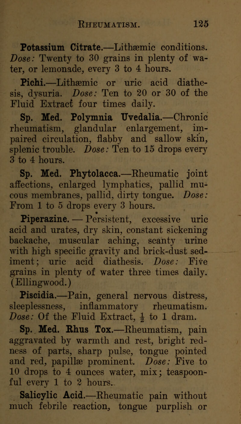 Potassium Citrate.—Lithgemic conditions. Dose: Twenty to 30 grains in plenty of wa- ter, or lemonade, every 3 to 4 hours. Pichi.—Lithaemic or uric acid diathe- sis, dysuria. Dose: Ten to 20 or 30 of the Fluid Extract four times daily. Sp. Med. Polymnia Tlvedalia.—Chronic rheumatism, glandular enlargement, im- paired circulation, flabby and sallow skin, splenic trouble. Dose: Ten to 15 drops every 3 to 4 hours. Sp. Med. Phytolacca.—Kheumatic joint affections, enlarged lymphatics, pallid mu- cous membranes, pallid, dirty tongue. Dose: From 1 to 5 drops every 3 hours. Piperazine. — Persistent, excessive uric acid and urates, dry skin, constant sickening backache, muscular aching, scanty urine with high specific gravity and brick-dust sed- iment; uric acid diathesis. Dose: Five grains in plenty of water three times daily. (Ellingwood.) Piscidia.—Pain, general nervous distress, sleeplessness, inflammatory rheumatism. Dose: Of the Fluid Extract, ^ to 1 dram. Sp. Med. Rhus Tox.—Eheumatism, pain aggravated by warmth and rest, bright red- ness of parts, sharp pulse, tongue pointed and red, papillae prominent. Dose: Five to 10 drops to 4 ounces water, mix; teaspoon- ful every 1 to 2 hours.. Salicylic Acid.—Eheumatic pain without much febrile reaction, tongue purplish or