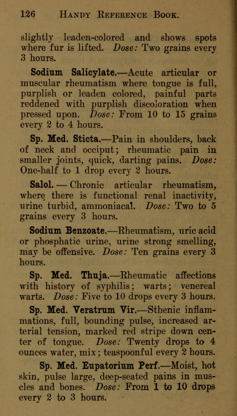 slightly leaden-colored and shows spots where fur is lifted. Dose: Two grains every 3 hours. Sodium Salicylate.—Acute articular or muscular rheumatism where tongue is full^ purplish or leaden colored, painful parts reddened with purplish discoloration when pressed upon. Dose: From 10 to 15 grains every 2 to 4 hours. Sp. Med. Sticta.—Pain in shoulders, back of neck and occiput; rheumatic pain in smaller joints, quick, darting pains. Dose: One-half to 1 drop every 2 hours. Salol. — Chronic articular rheumatism, where there is functional renal inactivity, urine turbid, ammoniacal. Dose: Two to 5 grains every 3 hours. Sodium Benzoate.—Kheumatism, uric acid or phosphatic urine, urine strong smelling, may be offensive. Dose: Ten grains every 3 hours. Sp. Med. Thuja.—Eheumatic affections with history of syphilis; warts; venereal w^arts. Dose: Five to 10 drops every 3 hours. Sp. Med. Veratmm Vir.—Sthenic inflam- mations, full, bounding pulse, increased ar- terial tension, marked red stripe down cen- ter of tongue. Dose: Twenty drops to 4 ounces water, mix; teaspoonful every 2 hours. Sp. Med. Eupatorium Perf.—Moist, hot skin, pulse large, deep-seated pains in mus- cles and bones. Dose: From 1 to 10 drops every 2 to 3 hours.