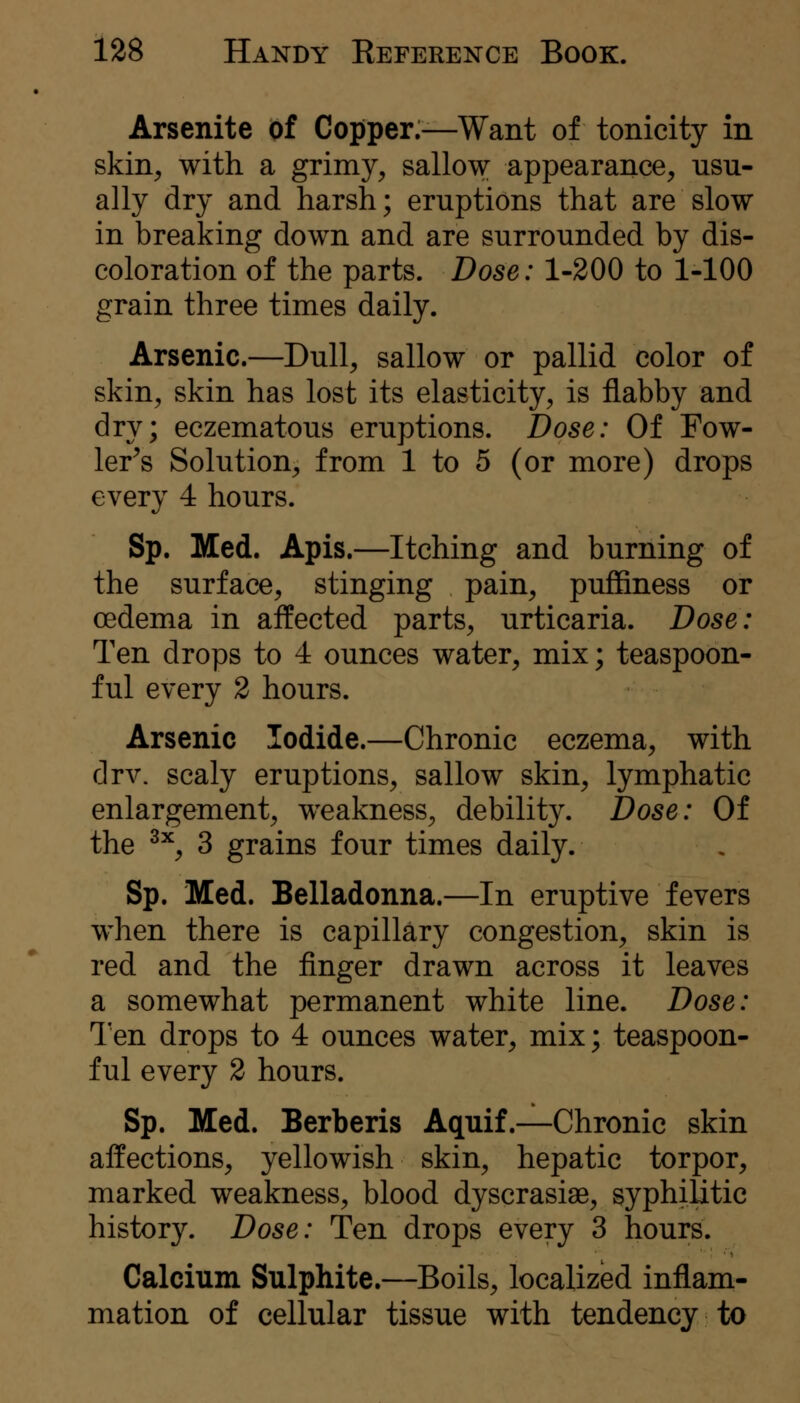 Arsenite of Copper:—Want of tonicity in skin, with a grimy, sallow appearance, usu- ally dry and harsh; eruptions that are slow in breaking down and are surrounded by dis- coloration of the parts. Dose: 1-200 to 1-100 grain three times daily. Arsenic.—Dull, sallow or pallid color of skin, skin has lost its elasticity, is flabby and dry; eczematous eruptions. Dose: Of Fow- ler^s Solution, from 1 to 5 (or more) drops every 4 hours. Sp. Med. Apis.—Itching and burning of the surface, stinging pain, puffiness or oedema in affected parts, urticaria. Dose: Ten drops to 4 ounces water, mix; teaspoon- ful every 2 hours. Arsenic Iodide.—Chronic eczema, with drv. scaly eruptions, sallow skin, lymphatic enlargement, weakness, debility. Dose: Of the ^^, 3 grains four times daily. Sp. Med. Belladonna.—In eruptive fevers when there is capillary congestion, skin is red and the finger drawn across it leaves a somewhat permanent white line. Dose: Ten drops to 4 ounces water, mix; teaspoon- ful every 2 hours. Sp. Med. Berberis Aquif.—Chronic skin aifections, yellowish skin, hepatic torpor, marked weakness, blood dyscrasiae, syphilitic history. Dose: Ten drops every 3 hours. Calcium Sulphite.—Boils, localized inflam- mation of cellular tissue with tendency to
