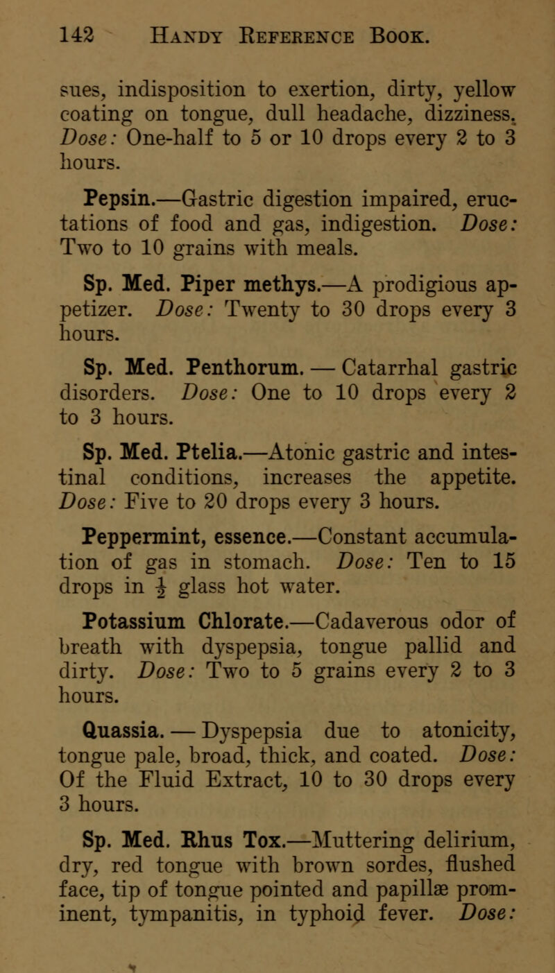 sues, indisposition to exertion, dirty, yellow coating on tongue, dull headache, dizziness. Dose: One-half to 5 or 10 drops every 2 to 3 hours. Pepsin.—Gastric digestion impaired, eruc- tations of food and gas, indigestion. Dose: Two to 10 grains with meals. Sp. Med. Piper methys.—A prodigious ap- petizer. Dose: Twenty to 30 drops every 3 hours. Sp. Med. Penthorum. — Catarrhal gastric disorders. Dose: One to 10 drops every 2 to 3 hours. Sp. Med. Ptelia.—Atonic gastric and intes- tinal conditions, increases the appetite. Dose: Five to 20 drops every 3 hours. Peppermint, essence.—Constant accumula- tion of gas in stomach. Dose: Ten to 15 drops in ^ glass hot water. Potassium Chlorate.—Cadaverous odor of breath with dyspepsia, tongue pallid and dirty. Dose: Two to 5 grains every 2 to 3 hours. Quassia. — Dyspepsia due to atonicity, tongue pale, broad, thick, and coated. Dose: Of the Fluid Extract, 10 to 30 drops every 3 hours. Sp. Med. Rhus Tox.—Muttering delirium, dry, red tongue with brown sordes, flushed face, tip of tongue pointed and papillae prom- inent, tympanitis, in typhoid fever. Dose: