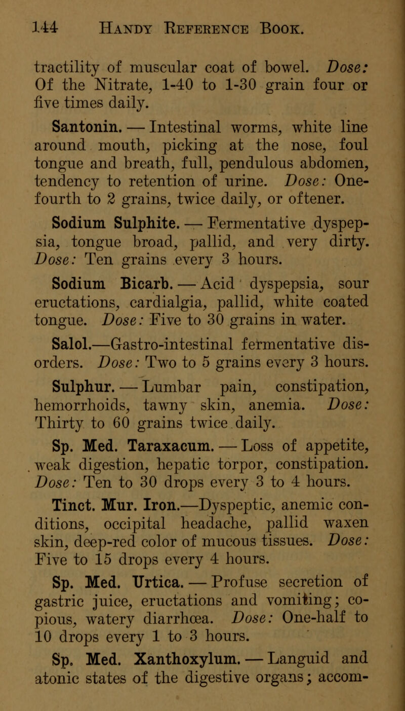 tractility of muscular coat of bowel. Dose: Of the Nitrate, 1-40 to 1-30 grain four or five times daily. Santonin. — Intestinal worms, white line around mouth, picking at the nose, foul tongue and breath, full, pendulous abdomen, tendency to retention of urine. Dose: One- fourth to 2 grains, twice daily, or oftener. Sodium Sulphite. — Fermentative dyspep- sia, tongue broad, pallid, and very dirty. Dose: Ten grains every 3 hours. Sodium Bicarb. — Acid dyspepsia, sour eructations, cardialgia, pallid, white coated tongue. Dose: Five to 30 grains in water. Salol.—Gastro-intestinal fermentative dis- orders. Dose: Two to 5 grains every 3 hours. Sulphur. — Lumbar pain, constipation, hemorrhoids, tawny skin, anemia. Dose: Thirty to 60 grains twice daily. Sp. Med. Taraxacum. — Loss of appetite, . w^eak digestion, hepatic torpor, constipation. Dose: Ten to 30 drops every 3 to 4 hours. Tinct. Mur. Iron.—Dyspeptic, anemic con- ditions, occipital headache, pallid waxen skin, deep-red color of mucous tissues. Dose: Five to 15 drops every 4 hours. Sp. Med. Urtica. — Profuse secretion of gastric juice, eructations and vomiting; co- pious, watery diarrhoea. Dose: One-half to 10 drops every 1 to 3 hours. Sp. Med. Xanthoxylum. — Languid and atonic states of the digestive organs; accom-