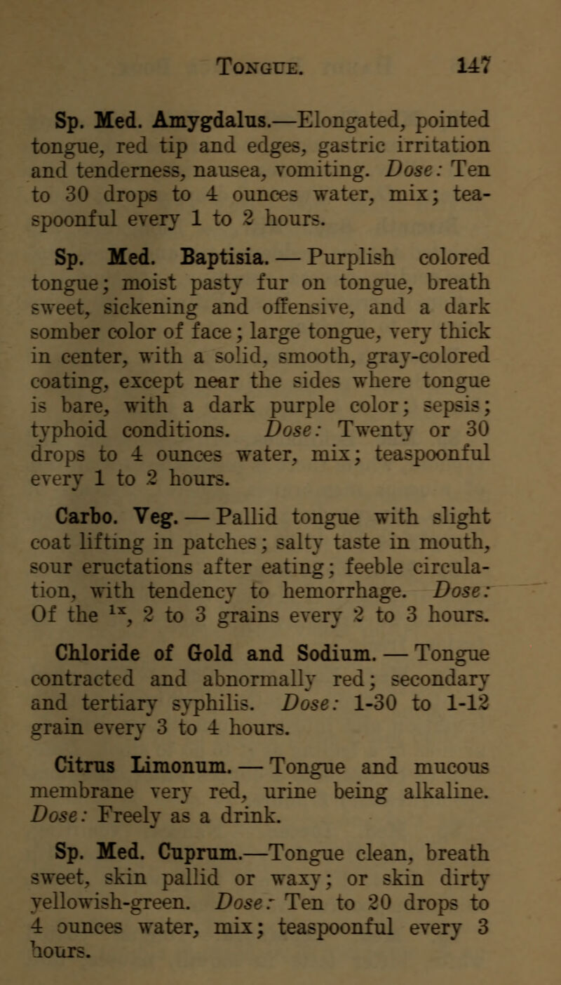 Tongue. 14:7 Sp. Med. Amygdalus.—Elongated, pointed tongue, red tip and edges, gastric irritation and tenderness, nausea, vomiting. Dose: Ten to 30 drops to 4 ounces water, mix; tea- spoonful every 1 to 2 hours. Sp. Med. Baptisia. — Purplish colored tongue; moist pasty fur on tongue, breath sweet, sickening and offensive, and a dark somber color of face; large tongue, very thick in center, with a solid, smooth, gray-colored coating, except near the sides where tongue is bare, with a dark purple color; sepsis; typhoid conditions. Dose: Twenty or 30 drops to 4 ounces water, mix; teaspoonful every 1 to .2 hours. Carbo. Veg. — Pallid tongue with slight coat lifting in patches; salty taste in mouth, sour eructations after eating; feeble circula- tion, with tendency to hemorrhage. Dose: Of the ^^, 2 to 3 grains every 2 to 3 hours. Chloride of Gold and Sodium. — Tongue contracted and abnormally red; secondary and tertiary s}'philis. Dose: 1-30 to 1-12 grain every 3 to 4 hours. Citms Liraonum. — Tongue and mucous membrane very red, urine being alkaline. Dose: Freely as a drink. Sp. Med. Cnprnin.—Tongue clean, breath sweet, skin pallid or waxy; or skin dirty yellowish-green. Dose: Ten to 20 drops to 4 ounces water, mix; teaspoonful every 3 hours.