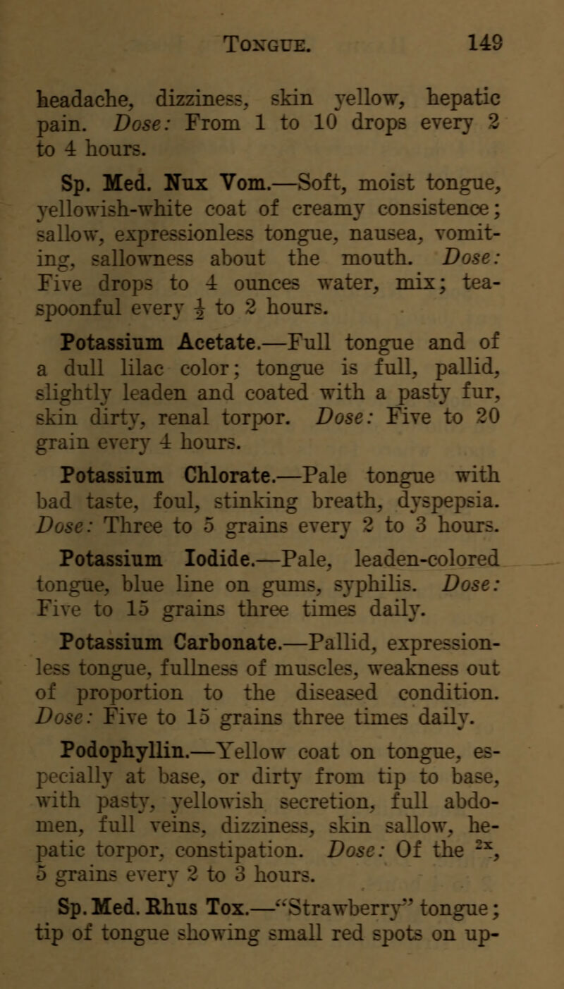 headache, dizziness, skin yellow, hepatic pain. Dose: From 1 to 10 drops every 2 to 4 hours. Sp. Med. Nux Vom.—Soft, moist tongue, yellowish-white coat of creamy consistence; sallow, expressionless tongue, nausea, vomit- ing, sallowness about the mouth. Dose: Five drops to -i ounces water, mix; tea- spoonful every ^ to 2 hours. Potassium Acetate.—Full tongue and of a dull lilac color; tongue is full, pallid, slightly leaden and coated with a pasty fur, skin dirty, renal torpor. Dose: Five to 20 grain every 4 hours. Potassium Chlorate.—Pale tongue with bad taste, foul, stinking breath, dyspepsia. Dose: Three to 5 grains every 2 to 3 hours. Potassium Iodide.—Pale, leaden-colored tongue, blue line on gums, syphilis. Dose: Five to 15 grains three times daily. Potassium Carbonate.—Pallid, expression- less tongue, fullness of muscles, weakness out of proportion to the diseased condition. Dose: Five to 15 grains three times daily. Podophyllin.—Yellow coat on tongue, es- pecially at base, or dirty from tip to base, with pasty, yellowish secretion, full abdo- men, full veins, dizziness, skin sallow, he- patic torpor, constipation. Dose: Of the ^^, 5 grains every 2 to 3 hours. Sp. Med. Rhus Tox.—Strawberry^' tongue; tip of tongue showing small red spots on up-