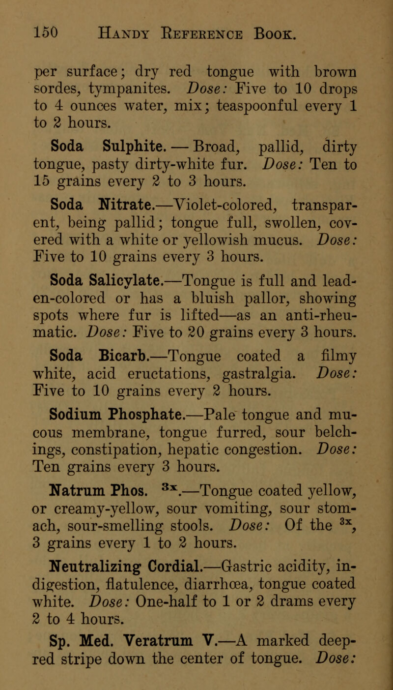 per surface; dry red tongue with brown sordes, tympanites. Dose: Five to 10 drops to 4 ounces water, mix; teaspoonful every 1 to 2 hours. Soda Sulphite. — Broad, pallid, dirty tongue, pasty dirty-white fur. Dose: Ten to 15 grains every 2 to 3 hours. Soda Nitrate.—Violet-colored, transpar- ent, being pallid; tongue full, swollen, cov- ered with a white or yellowish mucus. Dose: Five to 10 grains every 3 hours. Soda Salicylate.—Tongue is full and lead- en-colored or has a bluish pallor, showing spots where fur is lifted—as an anti-rheu- matic. Dose: Five to 20 grains every 3 hours. Soda Bicarb.—Tongue coated a filmy white, acid eructations, gastralgia. Dose: Five to 10 grains every 2 hours. Sodium Phosphate.—Pale tongue and mu- cous membrane, tongue furred, sour belch- ings, constipation, hepatic congestion. Dose: Ten grains every 3 hours. Natrum Phos. ^^.—Tongue coated yellow, or creamy-yellow, sour vomiting, sour stom- ach, sour-smelling stools. Dose: Of the ^^, 3 grains every 1 to 2 hours. Neutralizing Cordial.—Gastric acidity, in- digestion, flatulence, diarrhoea, tongue coated white. Dose: One-half to 1 or 2 drams every 2 to 4 hours. Sp. Med. Veratrum V.—A marked deep- red stripe down the center of tongue. Dose: