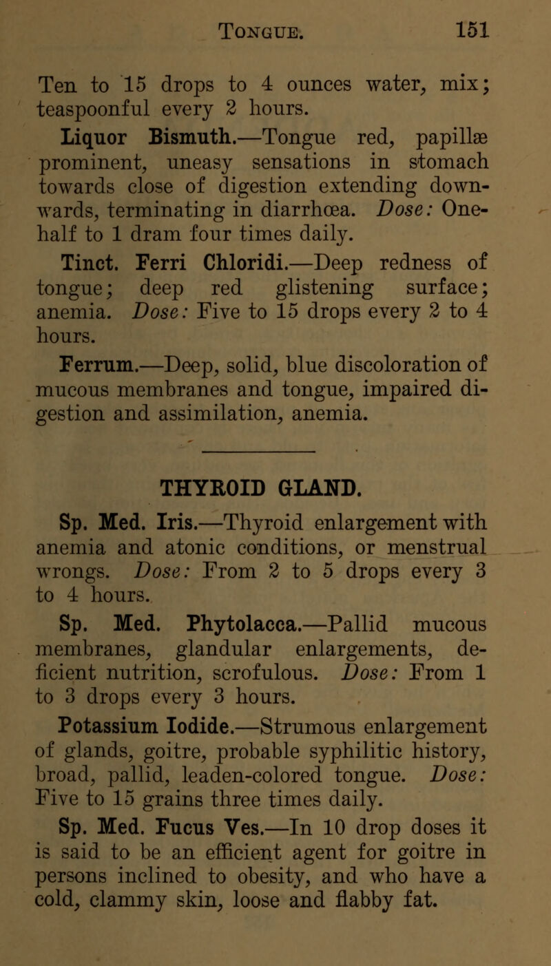 Ten to 15 drops to 4 ounces water^, mix; teaspoonful every 2 hours. Liquor Bismuth.—Tongue red, papillae prominent, uneasy sensations in stomach towards close of digestion extending down- wards, terminating in diarrhoea. Dose: One- half to 1 dram four times daily. Tinct. Ferri Chloridi.—Deep redness of tongue; deep red glistening surface; anemia. Dose: Five to 15 drops every 2 to 4 hours. Ferrum.—Deep, solid, blue discoloration of mucous membranes and tongue, impaired di- gestion and assimilation, anemia. THYROID GLAND. Sp. Med. Iris.—Thyroid enlargement with anemia and atonic conditions, or menstrual wrongs. Dose: From 2 to 5 drops every 3 to 4 hours. Sp. Med. Phytolacca.—Pallid mucous membranes, glandular enlargements, de- ficient nutrition, scrofulous. Dose: From 1 to 3 drops every 3 hours. Potassium Iodide.—Strumous enlargement of glands, goitre, probable syphilitic history, broad, pallid, leaden-colored tongue. Dose: Five to 15 grains three times daily. Sp. Med. Fucus Ves.—In 10 drop doses it is said to be an efficient agent for goitre in persons inclined to obesity, and who have a cold, clammy skin, loose and flabby fat.