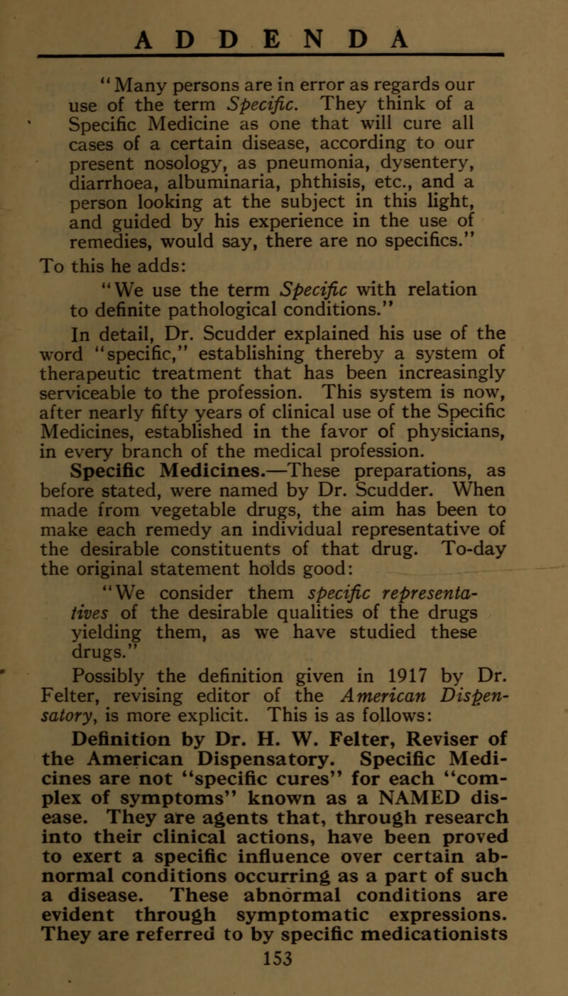  Many persons are in error as regards our use of the term Specific. They think of a Specific Medicine as one that will cure all cases of a certain disease, according to our present nosology, as pneumonia, dysentery, diarrhoea, albuminaria, phthisis, etc., and a person looking at the subject in this light, and guided by his experience in the use of remedies, would say, there are no specifics. To this he adds: We use the term Specific with relation to definite pathological conditions. In detail, Dr. Scudder explained his use of the word specific, establishing thereby a system of therapeutic treatment that has been increasingly serviceable to the profession. This system is now, after nearly fifty years of clinical use of the Specific Medicines, established in the favor of physicians, in every branch of the medical profession. Specific Medicines.—These preparations, as before stated, were named by Dr. Scudder. When made from vegetable drugs, the aim has been to make each remedy an individual representative of the desirable constituents of that drug. To-day the original statement holds good: We consider them specific representa- tives of the desirable qualities of the drugs yielding them, as we have studied these drugs. Possibly the definition given in 1917 by Dr. Felter, revising editor of the American Dispen- satory, is more explicit. This is as follows: Definition by Dr. H. W. Felter, Reviser of the American Dispensatory. Specific Medi- cines are not specific cures for each **coni- plex of symptoms known as a NAMED dis- ease. They are agents that, through research into their clinical actions, have been proved to exert a specific influence over certain ab- normal conditions occurring as a part of such a disease. These abnormal conditions are evident through symptomatic expressions. They are referred to by specific medicationists