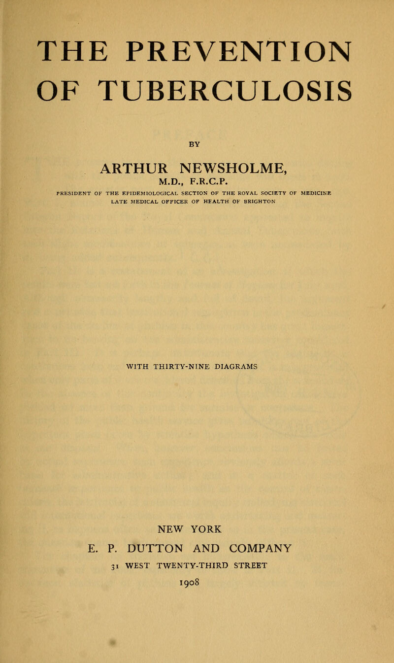 THE PREVENTION OF TUBERCULOSIS BY ARTHUR NEWSHOLME, M.D., F.R.C.P. PRESIDENT OF THE EPIDEMIOLOGICAL SECTION OF THE ROYAL SOCIETY OF MEDICINE LATE MEDICAL OFFICER OF HEALTH OF BRIGHTON WITH THIRTY-NINE DIAGRAMS NEW YORK E. P. DUTTON AND COMPANY 31 WEST TWENTY-THIRD STREET 1908