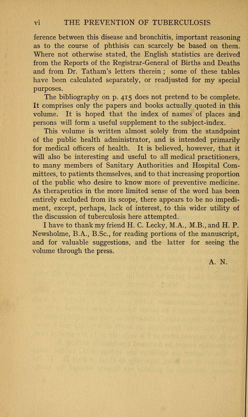 ference between this disease and bronchitis, important reasoning as to the course of phthisis can scarcely be based on them. Where not otherwise stated, the EngHsh statistics are derived from the Reports of the Registrar-General of Births and Deaths and from Dr. Tatham's letters therein; some of these tables have been calculated separately, or readjusted for my special purposes. The bibliography on p. 415 does not pretend to be complete. It comprises only the papers and books actually quoted in this volume. It is hoped that the index of names of places and persons will form a useful supplement to the subject-index. This volume is written almost solely from the standpoint of the public health administrator, and is intended primarily for medical officers of health. It is believed, however, that it will also be interesting and useful to all medical practitioners, to many members of Sanitary Authorities and Hospital Com- mittees, to patients themselves, and to that increasing proportion of the public who desire to know more of preventive medicine. As therapeutics in the more limited sense of the word has been entirely excluded from its scope, there appears to be no impedi- ment, except, perhaps, lack of interest, to this wider utility of the discussion of tuberculosis here attempted. I have to thank my friend H. C. Lecky, M.A., M.B., and H. P. Newsholme, B.A., B.Sc, for reading portions of the manuscript, and for valuable suggestions, and the latter for seeing the volume through the press. A. N.