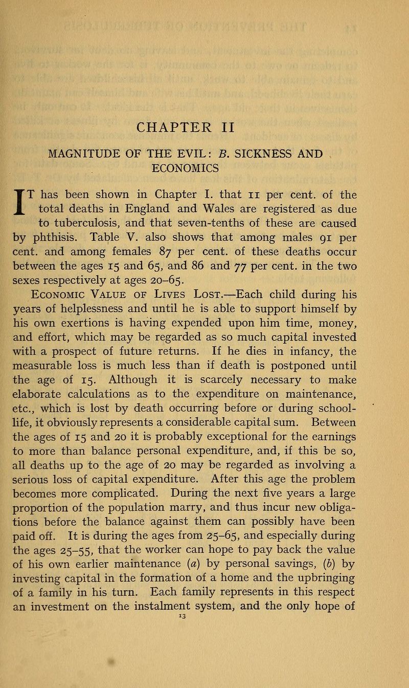 MAGNITUDE OF THE EVIL: B. SICKNESS AND ECONOMICS IT has been shown in Chapter I. that ii per cent, of the total deaths in England and Wales are registered as due to tuberculosis, and that seven-tenths of these are caused by phthisis. Table V. also shows that among males 91 per cent, and among females 87 per cent, of these deaths occur between the ages 15 and 65, and 86 and yy per cent, in the two sexes respectively at ages 20-65. Economic Value of Lives Lost.—Each child during his years of helplessness and until he is able to support himself by his own exertions is having expended upon him time, money, and effort, which may be regarded as so much capital invested with a prospect of future returns. If he dies in infancy, the measurable loss is much less than if death is postponed until the age of 15. Although it is scarcely necessary to make elaborate calculations as to the expenditure on maintenance, etc., which is lost by death occurring before or during school- life, it obviously represents a considerable capital sum. Between the ages of 15 and 20 it is probably exceptional for the earnings to more than balance personal expenditure, and, if this be so, all deaths up to the age of 20 may be regarded as involving a serious loss of capital expenditure. After this age the problem becomes more complicated. During the next five years a large proportion of the population marry, and thus incur new obliga- tions before the balance against them can possibly have been paid off. It is during the ages from 25-65, and especially during the ages 25-55, that the worker can hope to pay back the value of his own earlier maintenance {a) by personal savings, (6) by investing capital in the formation of a home and the upbringing of a family in his turn. Each family represents in this respect an investment on the instalment system, and the only hope of