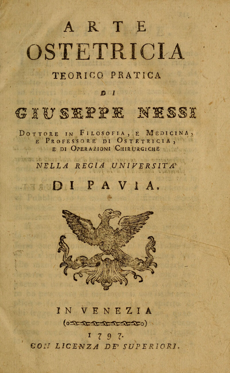 ARTE T7^ N TEORICO PRATICA s> 1 Dottore in Filosofia, e Medicina, E Professore di Ostetricia, E DI Operazioni Chirùrgiche NELLA REGIA UNIVERSITÀ' I PAVIA IN VENEZIA (d^c:=Stet5S::SS:5r;SS:5S:o) ^7 9 1' €0:l LICENZA DE' SUPERIORI.