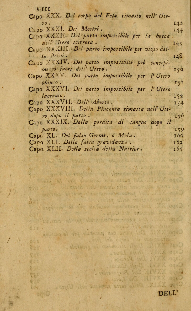 / vrii Capo XXX. Dsl corpo del FetQ rimaste nell'* Ute- 70 . 142 Capo XXXK Dei Mostri, 144 QzrìO XXXI1. Dsl parto impossibile per la bocca de'P Utero scirrosa , 145 Cs ;D' XXXIÌI. i)?/ parto impossibile per vizio del- i ^ la Pelvi. 148 CauO /fKXIV. Del parto impossibile pel co>2cepi' me fò fuori d.-iT Utero , 150 Capo XXX'»'' . Del parto impossibile per /' Utero chiu.^fi . 13* I Qàpo XXXVI. Del parto impossibile per P Utero lacerato. 152 Capo XXXVII. Dell' Aborto, 154 Capo XXXVIII. Della Placenta rimasta nèlV Ute- ro dopo li parto . 156 parto. 15p Cape XL. Del falso Germe, 0 Mola, lóo Caro XLI. Della falsa gravida>7za . 162 Capa XLII. Ds-Ha scelta de Ih Nutrici» ió<v DELL'