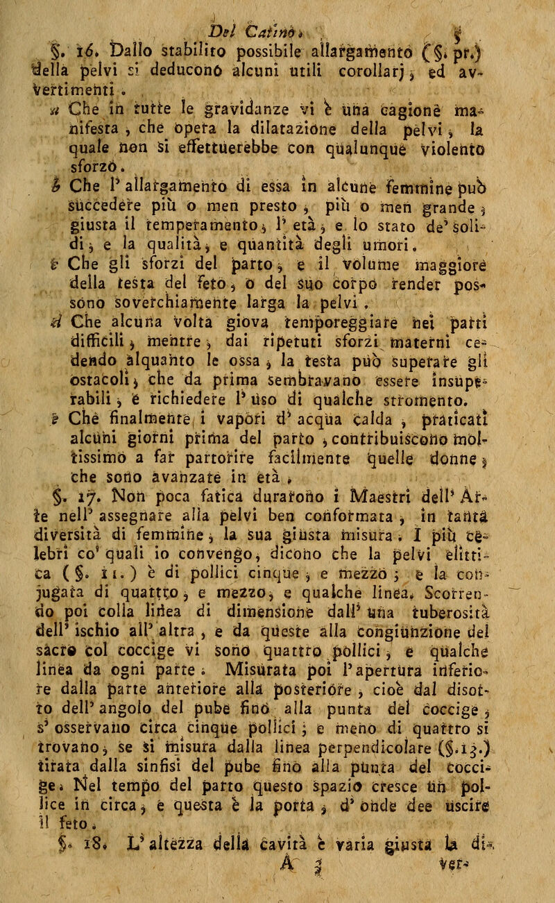 Del Ùaimèi ,. 'i ■ §, i5. ballo stabilito possibile allargatìientò C§*pr*) %ìellà pelvi si deducono alcuni utili corollarj j ed aV* Vertimehti . , a Che Ih tutte le gravidanze vi i una cagione ma- xìifesta , che opeta la dilatazióne della pelvi i la quale ìion Si efifettùerèbbe con qualunque Violento sforzò. if Che 1' aìlairgatnehto di essa in akutìfe femmine pub Succedere più o men presto j più o men grande ^ giusta il temperamento, P età ^ e lo stato de'Soli» di 3 e la qualità) e quantità degli umori. ^ Che gli sforzi del Jìarto, e il volume maggiore della testa del feto 5 0 del suo corpo render pos-» sono sovetchiaiiiehte larga la pelvi . d Che alcuna vòlta giova temporeggiai-é nel patti difficili j mentre, dai ripetuti sforzi materni ce» dendo alquanto le ossa j la testa può superate gli ostacoli j che da prima sembìrayano essere ìnsupé= labili j è richiedere 1* Uso di qualche stromento. t Che finalmehtè, i vapóri d^ acqua icalda , praticati alcuni giorni pritiia del parto ^ contribuiscono mòl- tissimo a far partoHre facilmente Quelle donn$ § che sorto avanzate in età , §, 17. Noti poca fatica durarono i Maestri dell* Ai:- ie nelP assegnare alla pelvi ben confotmata ^ in taritt diversità di femmitiej la sua giusta misurai ì più tè- lebri co'quali io convengo^ dicono che la pelvi èlitti ta ( §. il.) è di pollici cinque ^ e meziò ; è ìa^ coh- jugata di quattto j e mezzo^ e qualche linea^ Scorren- do poi colla lirica di dimensione dalf tìna tuberosità dellMschio all'altra, e da queste alla Cohgiijiiziòne del sàcrd Col coccige vi sono iquattto pòllici ^ è qualche linea da ogni parte i Misurata poi i'apertUta irìferio- |-e dalla parte anteriore alla posterióre ^ cioè dal disot- to dell'angolo del pube fino alla punta étì coccige j s'osservano circa cinque pollici^ e meno di quattro si trovano, se Sì misura dalla linea perpendicolare (§.ì^.) tirata dalla sinfisi del pube iiiò alla ptinta del cocci- ge* Nel tempo del parto Questo spazio Cresce tiìi pol- lice ih circa ^ é questa e la portai d* ohde dee uscire \\ feto. j* i8# L* altezza delk cavità e varia giysta U dt«.