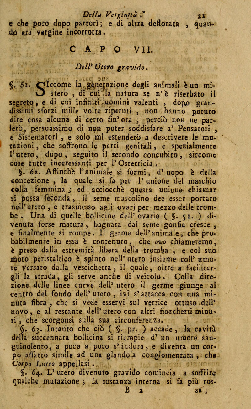 Dei la Verginità *' 2t e ch« poco dòpo partorì; e di altra dedorata , quan* d0 sta vergine incorrotta. C A P O VIL DelP Iftero gravido. §. 5i. Qlccome la.jgjieiazlone degli ammali e un mi» O stero , di cui la natura se n'è riserbato il segreto, e di cui infiniti ^uomini valenti , dojxo gran- dissimi sforzi mille volte ripetuti , non hanno potuto dire cosa alcuna dì certo fin'ora i perciò non ne par- lerò, persuassimo di npn poter soddisfare a' Pensatori y € Sìstematori , e solo mi estenderò a descrivere le mu- tazioni , che soffrono le parti genitali, e spezialmente l'utero, dopo, seguito il secondo concubito, siccome cose tutte ineeressanti per l'Ostetricia . §. 6i, Affinchè l'animale si formi, d'uopo è della ■concezione , la quale si fa per 1' unìofie del maschio colla femmina j ed acciocché <]uesta unione chiamar sì possa feconda , il seme mascolino dee esser portato nell'utero, e trasmesso agli ovarj per mezzo delle trom- be . Una di quelle bollicine dell'ovario ( §. 51* ) di- venuta forse matura, bagnata dal seme gonfia cresce , € finalmente si rompe. Il germe deli^animale, che pro- babilmente in essa è contenuto, che ovo chiameremo, è preso dalla estremità libera delia tromba , e col suo mòto peristaltico e spinto nell' utero insieme coli' umo- re versato dalla vescichetta, il quale, oltre a facilitar- gli la strada, gli serve anche di veicolo. Colla dire- zione delle linee curve dell' utero il germe giunge al centro del fondo dell'utero, ivi s'attacca con una mi- nuta fibra, che si vede esservi sul vertice ottuso dell' uovo, e al restante dell' utero con altri fiocchetti minu- ti , che scorgonsi sulla sua circonferenza. §. 6g. Intanto che ciò ( §. pr. ) accade, la cavità della s^iccennata bollicina si riempie d' un umore san- guinolento, a poco a poco s'indura, e diventa un cor- po affatto simile ad una glandola conglomeatata , che Csrpo Luteo appellasi, '.^' : • §. 64. L'utero divenuto gravido comincia a soffrire qualche mutazione 3 la sostanza interna si fa più ros-