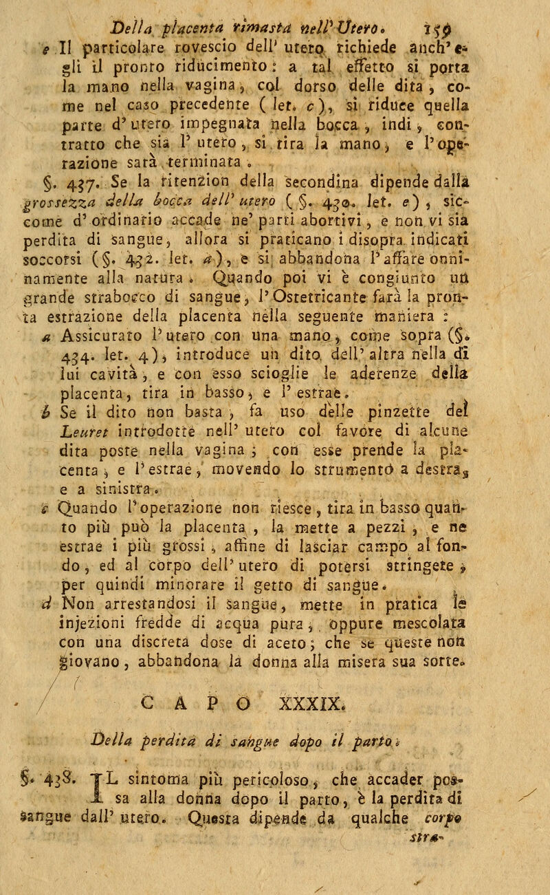 Delia placenta rimasta nelP Utero > i^p e 1\ particolare rovescio dell'utetxj,- richiede anch'e* gli li pronro ridùcimento : a t^l ^ effetto si porta la mano nella vagina, col dorso delle dita, co- me nel caso precedente ( let* c)y sì riduce quella parte d'utero impegnata nella bojcca., indi, con- tratto che sia P utero , si tira la mano, e l'ope- razione sarà,terminata . §. 457, Se la riten^ion della secondina dipende dalli grossezza delU bocca delV utero ( §. 4^0^ Jet. e), sic- come d' ordinario accade he' parti abortivi, e non vi sia perdita di ìsangue, allora si praticano i disopra, indicati soccorsi (§.4^2. \tu ^), è si; abbandona l'affare onni- namente alla natura * Quando poi vi è congiunto uti ì^randé strabocco di sangue j i'Ostetricante farà la pron- ta estrazione della placenta nella seguente ìnaniera : a Assicurato l'utero,con una mano j, come sopra (§* 4^4. let. 4)i introduce uii dito, dell'altra nella di lui cavità , e con esso scioglie le aderenze dèlia placenta, tira in basso^ e l'estraè, h Se il dito non basta , fa uso delle pinzette del Leuret inti^odotté nell' utero col favóre di alcune dita poste nella vagina; con esse prende la pia» centa ^ e i'estrae, movendo lo Strumentò a destra^ e a sinistra. '£■ Quando T operazione non riesce , tira in basso quatìr to pili può la placenta , la mette a pezzi , e ne estrae i più gròssi, affine di lasciar campò al fon- do i ed ài corpo dell' utefo di potérsi stringete f per quindi minorare il getto di sangue* d Non arrestandosi il sangue, mette in pratica le infezioni frédde di acqua pura ^ oppure mescolata Con una discreta dose di aceto; che se queste noti giovano, abbandona là donna alla misera sua sorte» ' / CAPO XXXIX. Della perdita di sangue dopo il partos §* 43S. jL sintonia più pericoloso j che accader pc*- i- sa alla dontìa dopo il parto, Ma perdita di Sangue dall'utero* Questa dipende da qualche corpg sirs