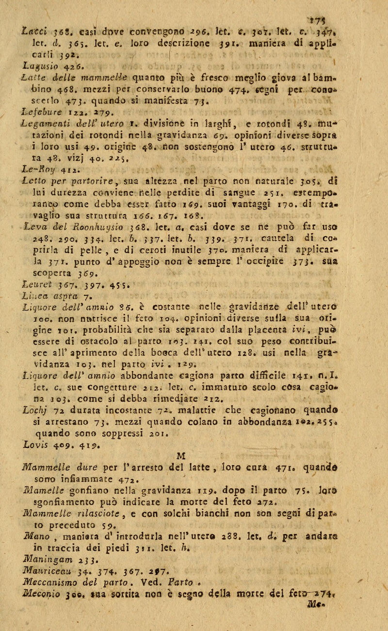 Latci J68, casi dove convengono ^96» kt. e. 307, !ct. e. J4V» Jer. (L j6s. ]ec. e. ioro descrizione jjx. maniera di appli- carli j9i. ( Lagusio 426. Latte delle mammelle quanto più e fresco meglio giova al bam- bino 4.68. mezzi per conservarlo buono 474. «tgni per cono- scedo 47J, quando si manifesta 7j. Lej'ebure iza. ^79. Legamenti dell'utero t. divisione in larghi, e rotondi 4?, mu- tazioni dei rotondi nella gravidanza 6'j, opinioni diverse sopra i loro usi 45>. origine 48. lion sostengono 1* utero 46. stiuttu» ra 48. viz} 40. ìJ.'i, Lc-Rpy 412. Letto per -partorire^ sua altezza nel parto non naturale jo5i di lui durezza conviene ticlic perdite di sangue 251. estempO* laneo come debba esser fatto i«9, suoi vantaggi 170. di tra- vaglio sua struttura 166. 167, i6%. Leva del Rootihuysio jfiS. let. a, casi dove se ne può far uso 2.4S. 290. JJ4. Jet. 6, jj7. leti b. jjp. j7r, cautela di co*» piirla di pelle , e di ceroti inutile jv». maniera di applicar- la J7T. punto d* appoggio non è sempre 1* occipite j7j, sua scoperta ^69. teureì J67. 397. 4SS» Lhiea aspra 7. Liquore dell'* amalo S5. è costante nelle gravidanze dell* uteré 100. non nutrisce il feto 104. opinioni di/crse sulla sua ori. gine 101, probabilità che sia separato dalla placenta ivi ^ può essere di ostacolo al parto in}. 141, col suo peso contribui- sce air apriraento della bo9ca dell'utero 128. usi nella gra- vidanza loj. nel parto ivi, 129. Liquore dell* amalo abbondante cagiona parto diffìcile 141. n.I, iet. e. sue congetture 212. let. e. immaturo scolo cOsa cagio* ria J6J* come si debba rimediare 21Z. Lochj 7i durata incostante 7^- malattie che cagionano quando si arrestano 7j» mezzi quando colano in abbondanza léa, 255* quando sono soppressi 201. Lovis 409, 415?. M ■ Mammelle dure per l'arresto del latte, loto cura 471, quan^d som) infiammate 472. Mamells gonfiano nella gravidanza ii9« dopo il parto 75. Jora sgonfiamento può indicare la morte del feto 372, Mammelle rilasciate, e con solchi bianchì non sòn segni di par» to preceduto 59. Mano , maniara d' introdurla nell*utera 288. let, d, per andar® in traccia dei piedi jii, let. K Maningam 2jj. Mauriceaii j4« 374. 3 6?. ^f7. Meccanismo del parto. Ved. Parto « Mecomo 309^ »9a sortita non è segno della morte del fcta-a74t