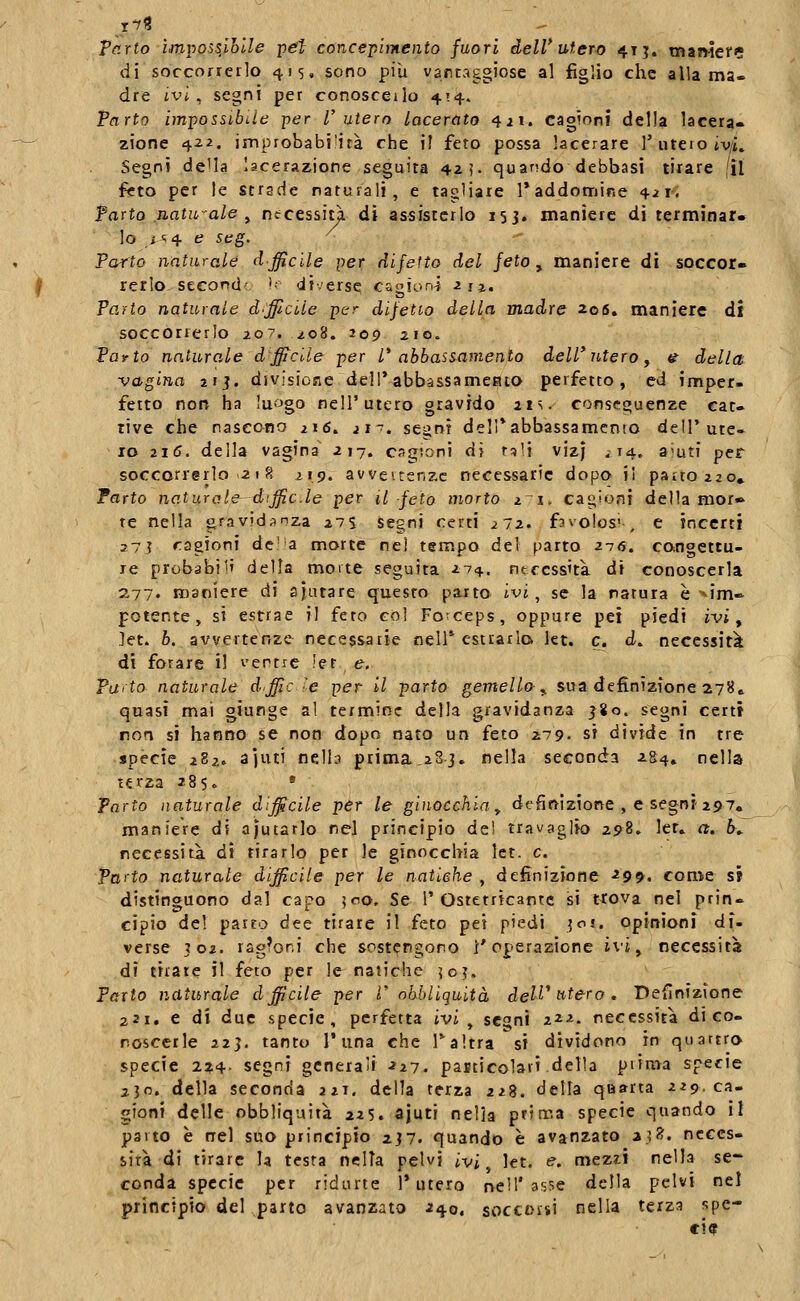 Vc.rto ìmpossiolle pefl concepimento fuori deW utero 41 j. tnan-ief?? di soccorrerlo 415, sono più vartaggiose al figlio che alla ma- dre ivi, segni per conosceilo 414. Parto im-possibiie per l'utero lacerato 4^1. cagioni della lacera» zione 422. improbabiiità che il feto possa lacerare 1'utero iv/ì» Segni de^a lacerazione seguita 42?. quando debbasi tirare |ìl feto per le strade naturali, e tagliate raddomir.e 4ii-. Parto naturale y ntcessit^ di assisterlo 153. maniere di terminar- lo ^=^4 e seg. ^ Parto naturale dfficile per difetto del jeto ^ maniere di soccer* rerlo second-: '■• diverse cagiona ^fj. Patio naturale d'officile per difetto delta madre 206. maniere di soccorrerlo 207.^08. 209 210. Parto naturale dfficile per l* abbassamento dell' ntero, <^ della vagina 2ìj. divisione dell*abbassameato perfetto, ed imper- fetto norv ha lu-'Jgo nell'utero gravido 21 s. conseguenze car. rive che nascono 216. jt~. segni delTabbassamento dell'ute- ro 216. della vagina' 217. cagioni di rsli vizj ^14. aiuti per soccorrerlo-21 8 219. avveirenzc necessarie dopo iì pauoiio. Parto naturate—diffide per il feto morto z^i, cagioni della mor» te nella oravidanza 275 segni certi 272. favolosi , e incerti 27 ì ragioni de'a morte nel tempo del parto 276. congettu- re probabi]» della moite seguita 274. ntccss'tà di conoscerla 2,77. maniere di ajutare questo parto ivi, se la natura è-^im» potente, si estrae il feto col Fo-ceps, oppure pei piedi ivi, let. b. avvertenze necessarie nell' estrarlo let. e. d. necessità di forare i! ventre !er e. Parto naturale dffic le per il parto gemella^ sua definizione 278^ quasi mai giunge al termine della gravidanza j8o. segni certi non si hanno se non dopo nato un feto ^79. si divide in tre specie 282. ajuti nelb prima,283. nella seconda 284» nella terza 285« » Parto naturale difficile per le ginocchia^ definizione , e segni 297. maniere di ajutarlo nel principio del travaglio 298. ler* a. h^ necessità di tirarlo per le ginocchia Ict. e. Pn^to naturale dfficile per le natiche , definizione 299. come si distinguono dal capo ^00, Se l'Ostetricantc si trova nel prin- cipio del parto dee tirate il feto pei piedi 30!. opinioni di- verse 302. ragioni che sost<?ngono l'operazione ivi ^ necessita di tirate il feto per le natiche \o}. Parto naturale dfficile per V nhbliquità de^^'wfero. Definizione 221. e di due specie, perfetta ivi ^ segni 222. necessità di co- noscerle 223. tanto r una che Taltra si dividono in quattro specie 2:^4. segni generati 227. pasticolari della piima specie 230. della seconda 221. della terza 228. della quarta 229. ca- gioni delle obbliquità 225. ajuti nella prima specie quando il parto è nel suo principio 237. quando è avanzato a.^f?. neces- sità di tirare la testa ncITa pelvi ivi ^ let. e, mezii nella se- conda specie per ridurle 1* utero nell'3?;!5e della pelvi nel principio del parto avanzato 240. soccoisi nella terza spe- ci»