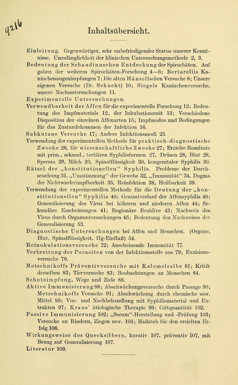 *' Inhaltsüb ersieht. Einleitung. Gegenwärtiger, sehr unbefriedigender Status unserer Kennt- nisse. Unzulänglichkeit der klinischen Untersuchungsmethode 2, 3. Bedeutung der Schaudinnschen Entdeckung der Spirochäten. Auf gaben der weiteren Spirochäten-Forschung 4—6; Bertarellis Ka- ninchenaugenimpfungen 7; Die alten Hänselischen Versuche 8; Unsere eigenen Versuche (Dr. Schucht) 10; Siegels Kaninchenversuche, unsere Nachuntersuchungen 11. Experimentelle Untersuchungen. Verwendbarkeit der Affen für die experimentelle Forschung 12; Bedeu- tung des Impfmaterials 12, der Inkubationszeit 13; Verschiedene Disposition der einzelnen Affenarten 15; Impfmodus und Bedingungen für das Zustandekommen der Infektion 16. Subkutane Versuche 17; Andere Infektionsmodi 25. Verwendung der experimentellen Methode für praktisch-diagnostische Zwecke 26, für wissenschaftliche Zwecke 27; Erzielte Resultate mit prim., sekund., tertiären Syphilisformen 27, Drüsen 28, Blut 28, Sperma 29, Milch 30, Spinalflüssigkeit 30, kongenitaler Syphüis 30. Rätsel der „konstitutionellen Syphilis. Probleme der Durch- seuchung 31, „Umstimmung der Gewebe 32, „Immunität 34, Dogma der Nichtwiederimpfbarkeit 35, Reinfektion 38, Heilbarkeit 39. Verwendung der experimentellen Methode für die Deutung der „kon- stitutionellen Syphilis 40; Gesamtverlauf der Affensyphilis 40; Generalisierung des Virus bei höheren und niederen Affen 44; Se- kundäre Erscheinungen 41; Regionäre Rezidive 43; Nachweis des Virus durch Organuntersuchungen 45; Bedeutung des Nachweises der Generalisierung 53. Diagnostische Untersuchungen bei Affen und Menschen. (Organe, Blut, Spinalflüssigkeit, Hg-Einfluß) 54. Reinokulationsversuche 72; Anscheinende Immunität 77, Verbreitung der Parasiten von der Infektionsstelle aus 79; Exzisions- versuche 79. Metschnikoffs Präventivversuche mit Kalomeisalbe 81; Kritik derselben 83; Tierversuche 83; Beobachtungen an Menschen 84. Schutzimpfung, Wege und Ziele 88. Aktive Immunisierung 88; Abschwächungsversuche durch Passage 90; Metschnikoffs Versuche 91; Abschwächung durch chemische usw. Mittel 95; Vor- und Nachbehandlung mit Syphüismaterial und Ex- trakten 97; Kraus' ätiologische Therapie 99; Giftquantität 102. Passive Immunisierung 102; „Serum-Herstellung und -Prüfung 103; Versuche an Rindern, Ziegen usw. 105; Maßstab für den erzielten Er- folg 106. Wirkungsweise des Quecksilbers, kurativ 107, präventiv 107, mit Bezug auf Generalisierung 107. Literatur 109.