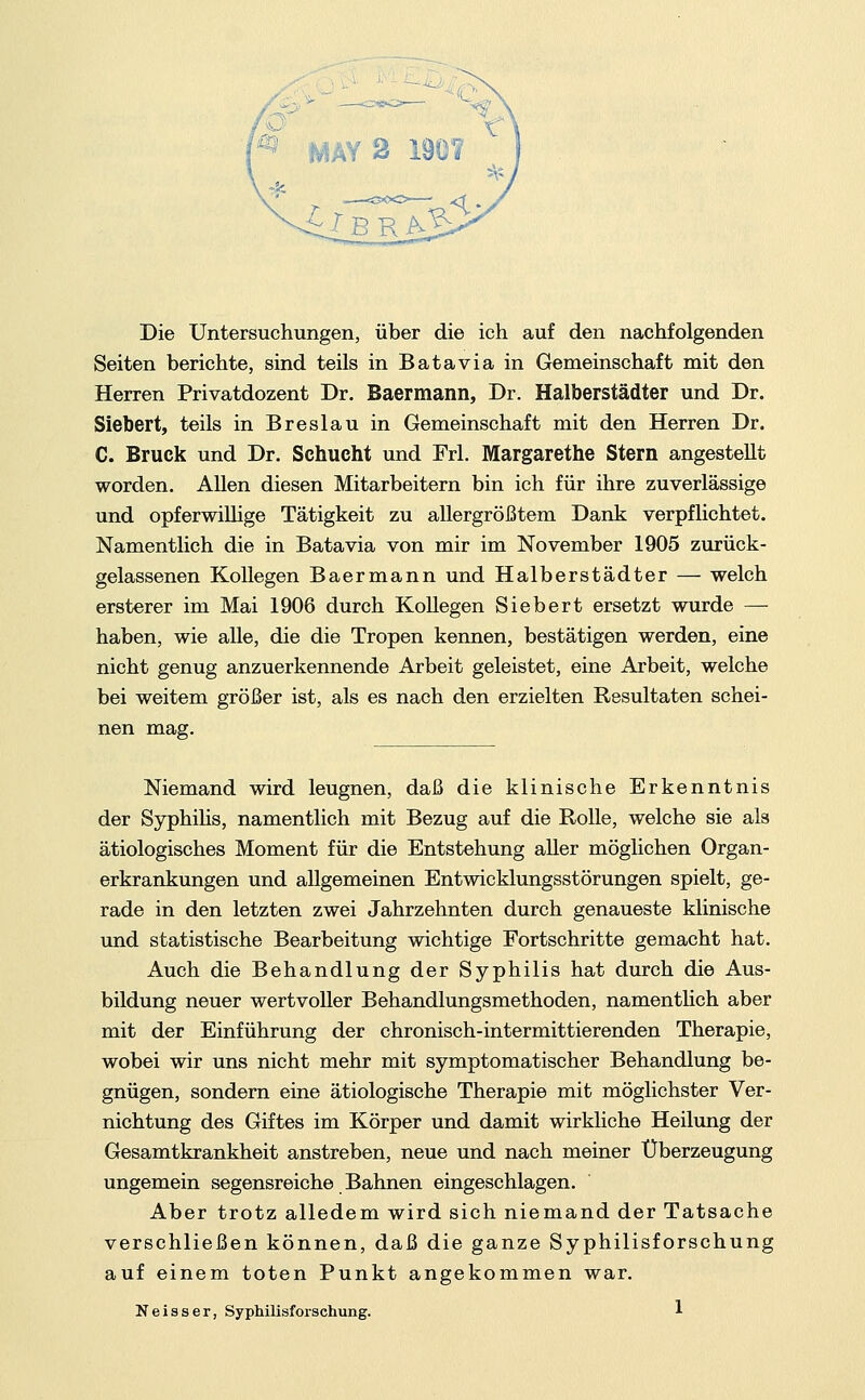 MAY 2 1901 Die Untersuchungen, über die ich auf den nachfolgenden Seiten berichte, sind teils in B ata via in Gemeinschaft mit den Herren Privatdozent Dr. Baermann, Dr. Halberstädter und Dr. Siebert, teils in Breslau in Gemeinschaft mit den Herren Dr. C. Brück und Dr. Schlicht und Frl. Margarethe Stern angestellt worden. Allen diesen Mitarbeitern bin ich für ihre zuverlässige und opferwillige Tätigkeit zu allergrößtem Dank verpflichtet. Namentlich die in Batavia von mir im November 1905 zurück- gelassenen Kollegen Baermann und Halberstädter — welch ersterer im Mai 1906 durch KoUegen Siebert ersetzt wurde —■ haben, wie alle, die die Tropen kennen, bestätigen werden, eine nicht genug anzuerkennende Arbeit geleistet, eine Arbeit, welche bei weitem größer ist, als es nach den erzielten Resultaten schei- nen mag. Niemand wird leugnen, daß die klinische Erkenntnis der Syphilis, namentlich mit Bezug auf die Rolle, welche sie als ätiologisches Moment für die Entstehung aller möglichen Organ- erkrankungen und allgemeinen Entwicklungsstörungen spielt, ge- rade in den letzten zwei Jahrzehnten durch genaueste klinische und statistische Bearbeitung wichtige Fortschritte gemacht hat. Auch die Behandlung der Syphilis hat durch die Aus- bildung neuer wertvoller Behandlungsmethoden, namentlich aber mit der Einführung der chronisch-intermittierenden Therapie, wobei wir uns nicht mehr mit symptomatischer Behandlung be- gnügen, sondern eine ätiologische Therapie mit möglichster Ver- nichtung des Giftes im Körper und damit wirkliche Heilung der Gesamtkrankheit anstreben, neue und nach meiner Überzeugung ungemein segensreiche Bahnen eingeschlagen. Aber trotz alledem wird sich niemand der Tatsache verschließen können, daß die ganze Syphilisforschung auf einem toten Punkt angekommen war.