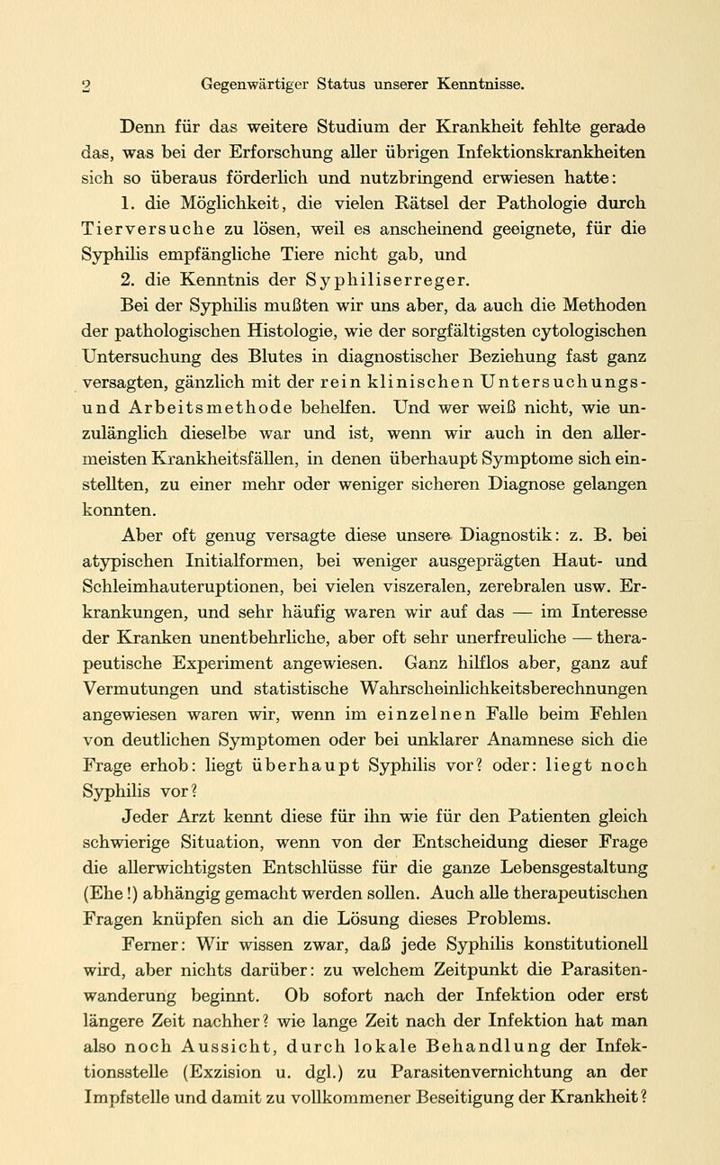 Denn für das weitere Studium der Krankheit fehlte gerade das, was bei der Erforschung aller übrigen Infektionskrankheiten sich so überaus förderlich und nutzbringend erwiesen hatte: 1. die Möglichkeit, die vielen Rätsel der Pathologie durch Tierversuche zu lösen, weil es anscheinend geeignete, für die Syphilis empfängliche Tiere nicht gab, und 2. die Kenntnis der Syphiliserreger. Bei der Syphilis mußten wir uns aber, da auch die Methoden der pathologischen Histologie, wie der sorgfältigsten cytologischen Untersuchung des Blutes in diagnostischer Beziehung fast ganz versagten, gänzlich mit der rein klinischen Untersuchungs- und Arbeitsmethode behelfen. Und wer weiß nicht, wie un- zulänglich dieselbe war und ist, wenn wir auch in den aller- meisten Krankheitsfällen, in denen überhaupt Symptome sich ein- stellten, zu einer mehr oder weniger sicheren Diagnose gelangen konnten. Aber oft genug versagte diese unsere Diagnostik: z. B. bei atypischen Initialformen, bei weniger ausgeprägten Haut- und Schleimhauteruptionen, bei vielen viszeralen, zerebralen usw. Er- krankungen, und sehr häufig waren wir auf das — im Interesse der Kranken unentbehrliche, aber oft sehr unerfreuliche — thera- peutische Experiment angewiesen. Ganz hilflos aber, ganz auf Vermutungen und statistische Wahrscheinlichkeitsberechnungen angewiesen waren wir, wenn im einzelnen Falle beim Fehlen von deutlichen Symptomen oder bei unklarer Anamnese sich die Frage erhob: liegt überhaupt Syphilis vor? oder: liegt noch Syphilis vor? Jeder Arzt kennt diese für ihn wie für den Patienten gleich schwierige Situation, wenn von der Entscheidung dieser Frage die allerwichtigsten Entschlüsse für die ganze Lebensgestaltung (Ehe!) abhängig gemacht werden sollen. Auch alle therapeutischen Fragen knüpfen sich an die Lösung dieses Problems. Ferner: Wir wissen zwar, daß jede Syphilis konstitutionell wird, aber nichts darüber: zu welchem Zeitpunkt die Parasiten- wanderung beginnt. Ob sofort nach der Infektion oder erst längere Zeit nachher? wie lange Zeit nach der Infektion hat man also noch Aussicht, durch lokale Behandlung der Infek- tionsstelle (Exzision u. dgl.) zu Parasiten Vernichtung an der Impfstelle und damit zu vollkommener Beseitigung der Krankheit ?