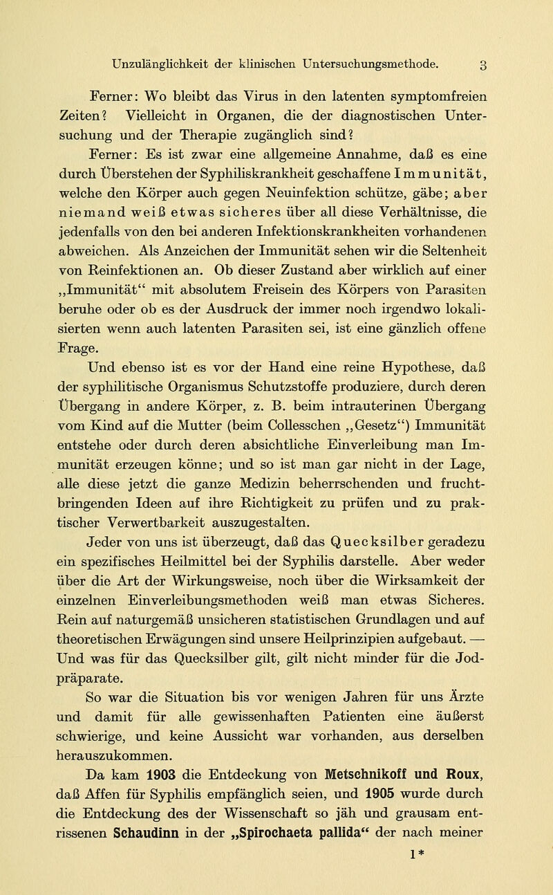 Ferner: Wo bleibt das Virus in den latenten symptomfreien Zeiten? Vielleicht in Organen, die der diagnostischen Unter- suchung und der Therapie zugänglich sind? Ferner: Es ist zwar eine allgemeine Annahme, daß es eine durch Überstehen der Syphiliskrankheit geschaffene Immunität, welche den Körper auch gegen Neuinfektion schütze, gäbe; aber niemand weiß etwas sicheres über all diese Verhältnisse, die jedenfalls von den bei anderen Infektionskrankheiten vorhandenen abweichen. Als Anzeichen der Immunität sehen wir die Seltenheit von Reinfektionen an. Ob dieser Zustand aber wirklich auf einer „Immunität mit absolutem Freisein des Körpers von Parasiten beruhe oder ob es der Ausdruck der immer noch irgendwo lokali- sierten wenn auch latenten Parasiten sei, ist eine gänzlich offene Frage. Und ebenso ist es vor der Hand eine reine Hypothese, daß der syphilitische Organismus Schutzstoffe produziere, durch deren Übergang in andere Körper, z. B. beim intrauterinen Übergang vom Kind auf die Mutter (beim Collesschen „Gesetz) Immunität entstehe oder durch deren absichtliche Einverleibung man Im- munität erzeugen könne; und so ist man gar nicht in der Lage, alle diese jetzt die ganze Medizin beherrschenden und frucht- bringenden Ideen auf ihre Richtigkeit zu prüfen und zu prak- tischer Verwertbarkeit auszugestalten. Jeder von uns ist überzeugt, daß das Quecksilber geradezu ein spezifisches Heilmittel bei der Syphilis darstelle. Aber weder über die Art der Wirkungsweise, noch über die Wirksamkeit der einzelnen Einverleibungsmethoden weiß man etwas Sicheres. Rein auf naturgemäß unsicheren statistischen Grundlagen und auf theoretischen Erwägungen sind unsere Heilprinzipien aufgebaut. — Und was für das Quecksilber gilt, gilt nicht minder für die Jod- präparate. So war die Situation bis vor wenigen Jahren für uns Ärzte und damit für aUe gewissenhaften Patienten eine äußerst schwierige, und keine Aussicht war vorhanden, aus derselben herauszukommen. Da kam 1903 die Entdeckung von Metschnikoff und Roux, daß Affen für Syphilis empfänglich seien, und 1905 wurde durch die Entdeckung des der Wissenschaft so jäh und grausam ent- rissenen Schaudinn in der „Spirochaeta pallida der nach meiner 1*