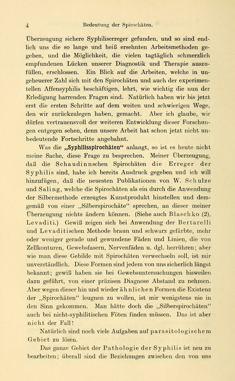 Überzeugung sichere Syphiliserreger gefunden, und so sind end- lich uns die so lange und heiß ersehnten Arbeitsmethoden ge- geben, und die Möglichkeit, die vielen tagtäglich schmerzlich empfundenen Lücken unserer Diagnostik und Therapie auszu- füllen, erschlossen. Ein Blick auf die Arbeiten, welche in un- geheuerer Zahl sich mit den Spirochäten und auch der experimen- tellen Affensyphilis beschäftigen, lehrt, wie wichtig die nun der Erledigung harrenden Fragen sind. Natürlich haben wir bis jetzt erst die ersten Schritte auf dem weiten und schwierigen Wege, den wir zurückzulegen haben, gemacht. Aber ich glaube, wir dürfen vertrauensvoll der weiteren Entwicklung dieser Forschun- gen entgegen sehen, denn unsere Arbeit hat schon jetzt nicht un- bedeutende Fortschritte angebahnt. Was die „Syphilisspirochäten anlangt, so ist es heute nicht meine Sache, diese Frage zu besprechen. Meiner Überzeugung, daß die Schaudinnschen Spirochäten die Erreger der Syphilis sind, habe ich bereits Ausdruck gegeben und ich will hinzufügen, daß die neuesten Publikationen von.W. Schulze und Saling, welche die Spirochäten als ein durch die Anwendung der Silbermethode erzeugtes Kunstprodukt hinstellen und dem- gemäß von einer „Silberspirochäte sprechen, an dieser meiner Überzeugung nichts ändern können. (Siehe auch Blasehko (2), Levaditi.) Gewiß zeigen sich bei Anwendung der Bertarelli und Levaditi sehen Methode braun und schwarz gefärbte, mehr oder weniger gerade und gewundene Fäden und Linien, die von Zellkonturen, Gewebsfasern, Nervenfäden u. dgl. herrühren; aber wie man diese Gebilde mit Spirochäten verwechseln soll, ist mir unverständlich. Diese Formen sind jedem von uns sicherlich längst bekannt; gewiß haben sie bei Gewebsuntersuchungen bisweilen dazu geführt, von einer präzisen Diagnose Abstand zu nehmen. Aber wegen dieser hin und wieder ähnlichen Formen die Existenz der „Spirochäten leugnen zu wollen, ist mir wenigstens nie in den Sinn gekommen. Man hätte doch die „Silberspirochäten auch bei nicht-syphilitischen Föten finden müssen. Das ist aber nicht der Fall! Natürlich sind noch viele Aufgaben auf parasitologischem Gebiet zu lösen. Das ganze Gebiet der Pathologie der Syphilis ist neu zu bearbeiten; überall sind die Beziehungen zwischen den von uns