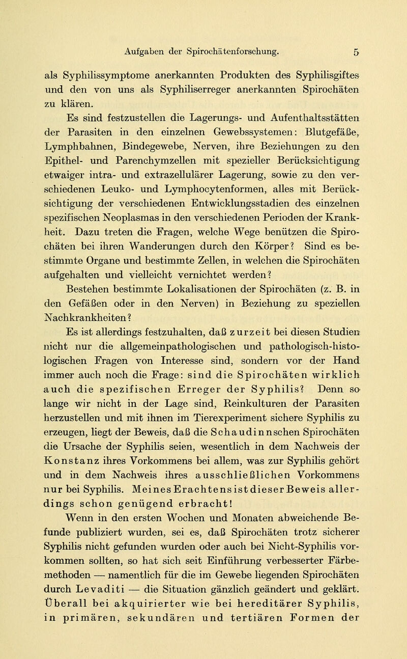 als Syphilissymptome anerkannten Produkten des Syphilisgiftes und den von uns als Syphiliserreger anerkannten Spirochäten zu klären. Es sind festzustellen die Lagerungs- und Aufenthaltsstätten der Parasiten in den einzelnen Gewebssystemen: Blutgefäße, Lymphbahnen, Bindegewebe, Nerven, ihre Beziehungen zu den Epithel- und Parenchymzellen mit spezieller Berücksichtigung etwaiger intra- und extrazellulärer Lagerung, sowie zu den ver- schiedenen Leuko- und Lymphocytenformen, alles mit Berück- sichtigung der verschiedenen Entwicklungsstadien des einzelnen spezifischen Neoplasmas in den verschiedenen Perioden der Krank- heit. Dazu treten die Fragen, welche Wege benützen die Spiro- chäten bei ihren Wanderungen durch den Körper? Sind es be- stimmte Organe und bestimmte Zellen, in welchen die Spirochäten aufgehalten und vielleicht vernichtet werden? Bestehen bestimmte Lokalisationen der Spirochäten (z. B. in den Gefäßen oder in den Nerven) in Beziehung zu speziellen Nachkrankheiten ? Es ist allerdings festzuhalten, daß zurzeit bei diesen Studien nicht nur die allgemeinpathologischen und pathologisch-histo- logischen Fragen von Interesse sind, sondern vor der Hand immer auch noch die Frage: sind die Spirochäten wirklich auch die spezifischen Erreger der Syphilis? Denn so lange wir nicht in der Lage sind, Reinkulturen der Parasiten herzustellen und mit ihnen im Tierexperiment sichere Syphilis zu erzeugen, liegt der Beweis, daß die Schaudinnschen Spirochäten die Ursache der Syphilis seien, wesentlich in dem Nachweis der Konstanz ihres Vorkommens bei allem, was zur Syphilis gehört und in dem Nachweis ihres ausschließlichen Vorkommens nur bei Syphilis. Meines Erachtens ist dieser Beweis aller- dings schon genügend erbracht! Wenn in den ersten Wochen und Monaten abweichende Be- funde publiziert wurden, sei es, daß Spirochäten trotz sicherer Syphilis nicht gefunden wurden oder auch bei Nicht-Syphilis vor- kommen sollten, so hat sich seit Einführung verbesserter Färbe- methoden — namentlich für die im Gewebe liegenden Spirochäten durch Levaditi — die Situation gänzlich geändert und geklärt. Überall bei akquirierter wie bei hereditärer Syphilis, in primären, sekundären und tertiären Formen der