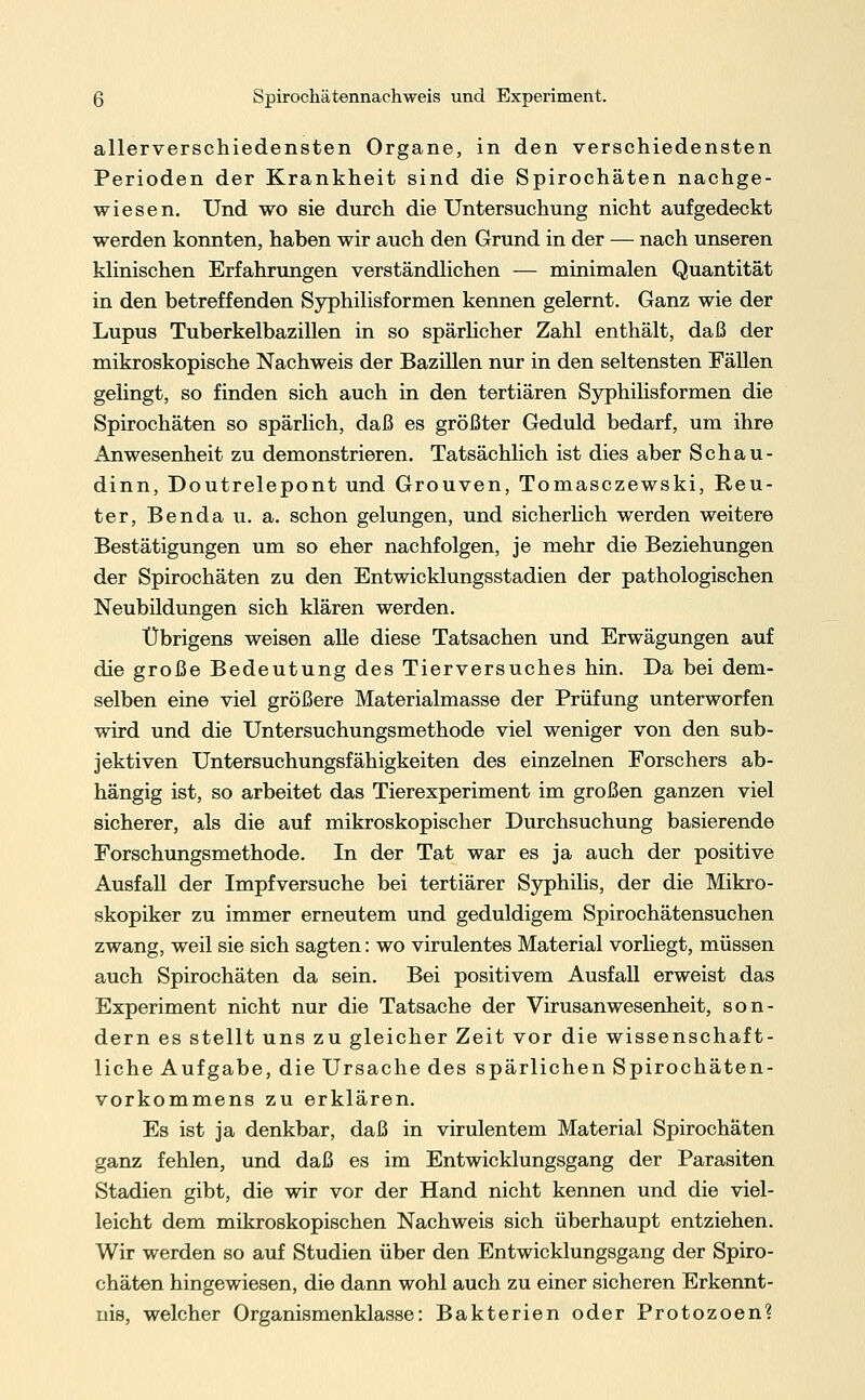 allerverschiedensten Organe, in den verschiedensten Perioden der Krankheit sind die Spirochäten nachge- wiesen. Und wo sie durch die Untersuchung nicht aufgedeckt werden konnten, haben wir auch den Grund in der — nach unseren klinischen Erfahrungen verständlichen — minimalen Quantität in den betreffenden Syphilisformen kennen gelernt. Ganz wie der Lupus Tuberkelbazillen in so spärlicher Zahl enthält, daß der mikroskopische Nachweis der Bazillen nur in den seltensten Fällen gelingt, so finden sich auch in den tertiären Syphilisformen die Spirochäten so spärlich, daß es größter Geduld bedarf, um ihre Anwesenheit zu demonstrieren. Tatsächlich ist dies aber Schau- dinn, Doutrelepont und Grouven, Tomasczewski, Reu- ter, Benda u. a. schon gelungen, und sicherlich werden weitere Bestätigungen um so eher nachfolgen, je mehr die Beziehungen der Spirochäten zu den Entwicklungsstadien der pathologischen Neubildungen sich klären werden. Übrigens weisen alle diese Tatsachen und Erwägungen auf die große Bedeutung des Tierversuches hin. Da bei dem- selben eine viel größere Materialmasse der Prüfung unterworfen wird und die Untersuchungsmethode viel weniger von den sub- jektiven Untersuchungsfähigkeiten des einzelnen Forschers ab- hängig ist, so arbeitet das Tierexperiment im großen ganzen viel sicherer, als die auf mikroskopischer Durchsuchung basierende Forschungsmethode. In der Tat war es ja auch der positive Ausfall der Impfversuche bei tertiärer Syphilis, der die Mikro- skopiker zu immer erneutem und geduldigem Spirochätensuchen zwang, weil sie sich sagten: wo virulentes Material vorliegt, müssen auch Spirochäten da sein. Bei positivem Ausfall erweist das Experiment nicht nur die Tatsache der Virusanwesenheit, son- dern es stellt uns zu gleicher Zeit vor die wissenschaft- liche Aufgabe, die Ursache des spärlichen Spirochäten- vorkommens zu erklären. Es ist ja denkbar, daß in virulentem Material Spirochäten ganz fehlen, und daß es im Entwicklungsgang der Parasiten Stadien gibt, die wir vor der Hand nicht kennen und die viel- leicht dem mikroskopischen Nachweis sich überhaupt entziehen. Wir werden so auf Studien über den Entwicklungsgang der Spiro- chäten hingewiesen, die dann wohl auch zu einer sicheren Erkennt- nis, welcher Organismenklasse: Bakterien oder Protozoen?