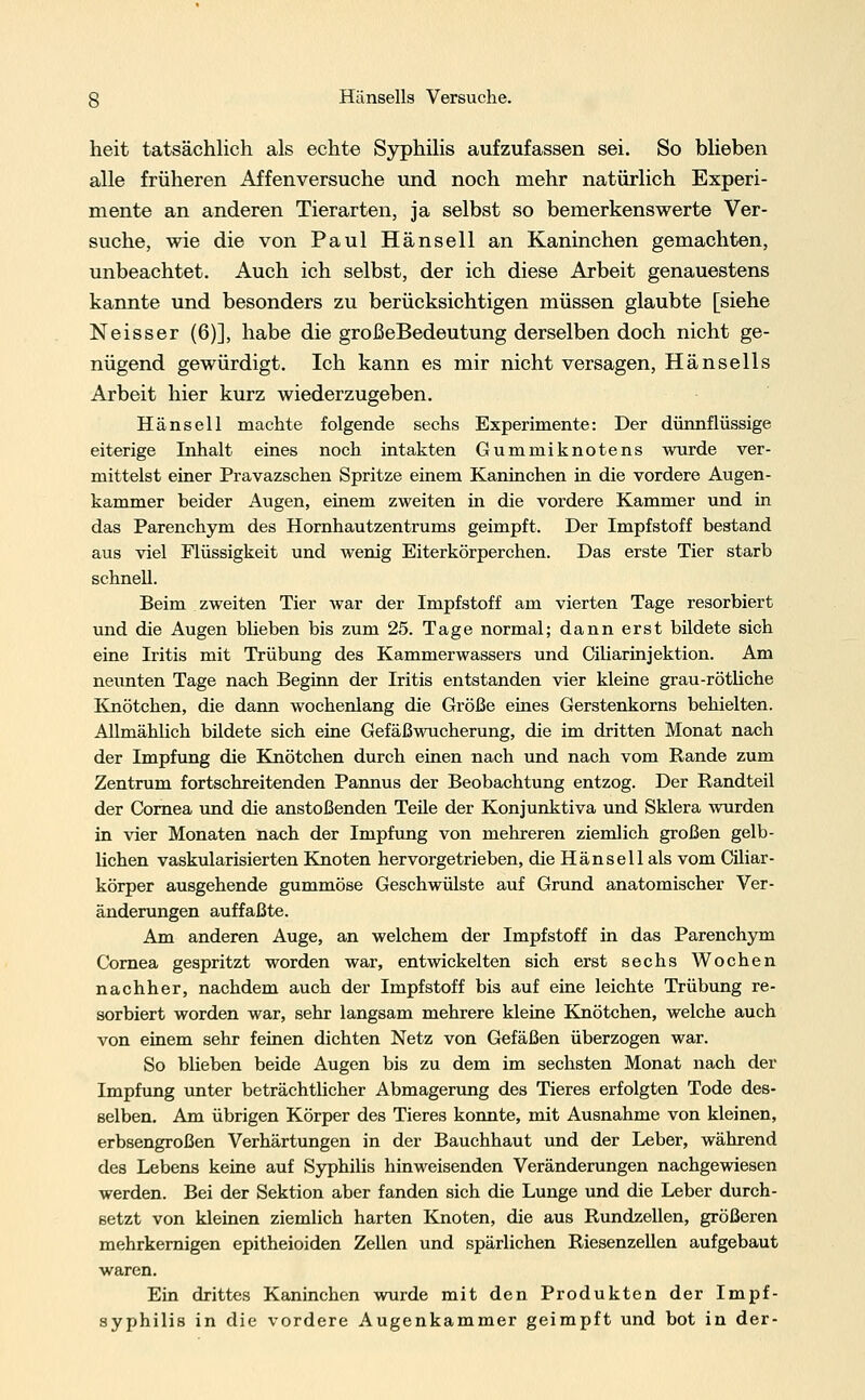 heit tatsächlich als echte Syphilis aufzufassen sei. So blieben alle früheren Affenversuche und noch mehr natürlich Experi- mente an anderen Tierarten, ja selbst so bemerkenswerte Ver- suche, wie die von Paul Hänsell an Kaninchen gemachten, unbeachtet. Auch ich selbst, der ich diese Arbeit genauestens kannte und besonders zu berücksichtigen müssen glaubte [siehe Neisser (6)], habe die großeBedeutung derselben doch nicht ge- nügend gewürdigt. Ich kann es mir nicht versagen, Hänsells Arbeit hier kurz wiederzugeben. Hänsell machte folgende sechs Experimente: Der dünnflüssige eiterige Inhalt eines noch intakten Gummiknotens wurde ver- mittelst einer Pravazschen Spritze einem Kaninchen in die vordere Augen- kammer beider Augen, einem zweiten in die vordere Kammer und in das Parenchym des Hornhautzentrums geimpft. Der Impfstoff bestand aus viel Flüssigkeit und wenig Eiterkörperchen. Das erste Tier starb schnell. Beim zweiten Tier war der Impfstoff am vierten Tage resorbiert und die Augen blieben bis zum 25. Tage normal; dann erst bildete sich eine Iritis mit Trübung des Kammerwassers und Ciliarinjektion. Am neunten Tage nach Beginn der Iritis entstanden vier kleine grau-rötliche Knötchen, die dann wochenlang die Größe eines Gerstenkorns behielten. Allmählich bildete sich eine Gefäßwucherung, die im dritten Monat nach der Impfung die Knötchen durch einen nach und nach vom Rande zum Zentrum fortschreitenden Pannus der Beobachtung entzog. Der Randteil der Cornea und die anstoßenden Teüe der Konjunktiva und Sklera wurden in vier Monaten nach der Impfung von mehreren ziemlich großen gelb- lichen vaskularisierten Knoten her vorgetrieben, die Hänsell als vom Ciliar - körper ausgehende gummöse Geschwülste auf Grund anatomischer Ver- änderungen auffaßte. Am anderen Auge, an welchem der Impfstoff in das Parenchym Cornea gespritzt worden war, entwickelten sich erst sechs Wochen nachher, nachdem auch der Impfstoff bis auf eine leichte Trübung re- sorbiert worden war, sehr langsam mehrere kleine Knötchen, welche auch von einem sehr feinen dichten Netz von Gefäßen überzogen war. So blieben beide Augen bis zu dem im sechsten Monat nach der Impfung unter beträchtlicher Abmagerung des Tieres erfolgten Tode des- selben. Am übrigen Körper des Tieres konnte, mit Ausnahme von kleinen, erbsengroßen Verhärtungen in der Bauchhaut und der Leber, während des Lebens keine auf Syphilis hinweisenden Veränderungen nachgewiesen werden. Bei der Sektion aber fanden sich die Lunge und die Leber durch- setzt von kleinen ziemlich harten Knoten, die aus Rundzellen, größeren mehrkernigen epitheioiden Zellen und spärlichen Riesenzellen aufgebaut waren. Ein drittes Kaninchen wurde mit den Produkten der Impf- syphilis in die vordere Augenkammer geimpft und bot in der-