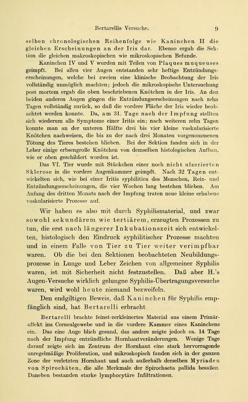 selben chronologischen Reihenfolge wie Kaninchen II die gleichen Erscheinungen an der Iris dar. Ebenso ergab die Sek- tion die gleichen makroskopischen wie mikroskopischen Befunde. Kaninchen IV und V wurden mit Teilen von Plaques muqueuses geimpft. Bei allen vier Augen entstanden sehr heftige Entzündungs- erscheinungen, welche bei zweien eine klinische Beobachtung der Iris vollständig unmöglich machten; jedoch die mikroskopische Untersuchung post mortem ergab die oben beschriebenen Knötchen in der Iris. An den beiden anderen Augen gingen die Entzündungserscheinungen nach zehn Tagen vollständig zurück, so daß die vordere Fläche der Iris wieder beob- achtet werden konnte. Da, am 31. Tage nach der Impfung stellten sich wiederum alle Symptome einer Iritis ein; nach weiteren zehn Tagen konnte man an der unteren Hälfte drei bis vier kleine vaskularisierte Knötchen nachweisen, die bis zu der nach drei Monaten vorgenommenen Tötung des Tieres bestehen blieben. Bei der Sektion fanden sich in der Leber einige erbsengroße Knötchen von demselben histologischen Aufbau, wie er oben geschüdert worden ist. Das VI. Tier wurde mit Stückchen einer noch nicht ulzerierten Sklerose in die vordere Augenkammer geimpft. Nach 32 Tagen ent- wickelten sich, wie bei einer Iritis syphilitica des Menschen, Reiz- und Entzündungserscheinungen, die vier Wochen lang bestehen blieben. Am Anfang des dritten Monats nach der Impfung traten neue kleine erhabene vaskularisierte Prozesse auf. Wir haben es also mit durch Syphilismaterial, und zwar sowohl sekundärem wie tertiärem, erzeugten Prozessen zu tun, die erst nach längerer Inkubationszeit sich entwickel- ten, histologisch den Eindruck syphilitischer Prozesse machten und in einem Falle von Tier zu Tier weiter verimpfbar waren. Ob die bei den Sektionen beobachteten Neubildungs- prozesse in Lunge und Leber Zeichen von allgemeiner Syphilis waren, ist mit Sicherheit nicht festzustellen. Daß aber H.'s Augen-Versuche wirklich gelungne Syphilis-Übertragungsversuche waren, wird wohl heute niemand bezweifeln. Den endgiltigen Beweis, daß Kaninchen für Syphilis emp- fänglich sind, hat Bertarelli erbracht Bertarelli brachte feinst-zerkleinertes Material aus einem Primär- affekt ins Cornealgewebe und in die vordere Kammer eines Kaninchens ein. Das eine Auge blieb gesund, das andere zeigte jedoch ca. 14 Tage nach der Impfung entzündliche Hornhautveränderungen. Wenige Tage darauf zeigte sich im Zentrum der Hornhaut eine stark hervorragende unregelmäßige Proliferation, und mikroskopisch fanden sich in der ganzen Zone der verletzten Hornhaut und auch außerhalb derselben Myriaden von Spirochäten, die alle Merkmale der Spirochaeta pallida besaßen. Daneben bestanden starke lymphocytäre Infiltrationen.