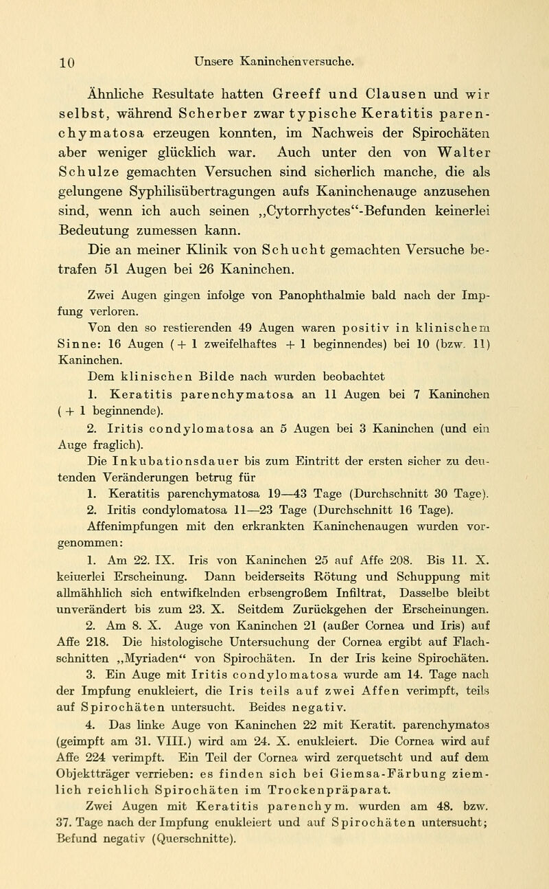 Ähnliche Resultate hatten Greeff und Clausen und wir selbst, während Scherber zwar typische Keratitis paren- chymatosa erzeugen konnten, im Nachweis der Spirochäten aber weniger glücklich war. Auch unter den von Walter Schulze gemachten Versuchen sind sicherlich manche, die als gelungene Syphilisübertragungen aufs Kaninchenauge anzusehen sind, wenn ich auch seinen ,,Cytorrhyctes-Befunden keinerlei Bedeutung zumessen kann. Die an meiner Klinik von Schucht gemachten Versuche be- trafen 51 Augen bei 26 Kaninchen. Zwei Augen gingen infolge von Panophthalmie bald nach der Imp- fung verloren. Von den so restierenden 49 Augen waren positiv in klinischem Sinne: 16 Augen (+ 1 zweifelhaftes + 1 beginnendes) bei 10 (bzw. 11) Kaninchen. Dem klinischen Bilde nach wurden beobachtet 1. Keratitis parenchymatosa an 11 Augen bei 7 Kaninchen ( + 1 beginnende). 2. Iritis condylomatosa an 5 Augen bei 3 Kaninchen (und ein Auge fraglich). Die Inkubationsdauer bis zum Eintritt der ersten sicher zu deu- tenden Veränderungen betrug für 1. Keratitis parenchymatosa 19—43 Tage (Durchschnitt 30 Tage). 2. Iritis condylomatosa 11—23 Tage (Durchschnitt 16 Tage). Affenimpfungen mit den erkrankten Kaninchenaugen wurden vor- genommen : 1. Am 22. IX. Iris von Kaninchen 25 auf Affe 208. Bis 11. X. keiuerlei Erscheinung. Dann beiderseits Rötung und Schuppung mit allmähhlich sich entwifkelnden erbsengroßem Infiltrat, Dasselbe bleibt unverändert bis zum 23. X. Seitdem Zurückgehen der Erscheinungen. 2. Am 8. X. Auge von Kaninchen 21 (außer Cornea und Iris) auf Affe 218. Die histologische Untersuchung der Cornea ergibt auf Flach- schnitten „Myriaden von Spirochäten. In der Iris keine Spirochäten. 3. Ein Auge mit Iritis condylomatosa wurde am 14. Tage nach der Impfung enukleiert, die Iris teils auf zwei Affen verimpft, teils auf Spirochäten untersucht. Beides negativ. 4. Das linke Auge von Kaninchen 22 mit Keratit. parenchymatös (geimpft am 31. VIII.) wird am 24. X. enukleiert. Die Cornea wird auf Affe 224 verimpft. Ein Teil der Cornea wird zerquetscht und auf dem Objektträger verrieben: es finden sich bei Giemsa-Färbung ziem- lich reichlich Spirochäten im Trockenpräparat. Zwei Augen mit Keratitis parenchym. wurden am 48. bzw. 37. Tage nach der Impfung enukleiert und auf Spirochäten untersucht; Befund negativ (Querschnitte).