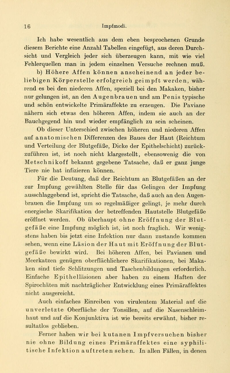 Ich habe wesentlich aus dem eben besprochenen Grunde diesem Berichte eine Anzahl Tabellen eingefügt, aus deren Durch- sicht und Vergleich jeder sich überzeugen kann, mit wie viel Fehlerquellen man in jedem einzelnen Versuche rechnen muß. b) Höhere Affen können anscheinend an jeder be- liebigen Körperstelle erfolgreich geimpft werden, wäh- rend es bei den niederen Affen, speziell bei den Makaken, bisher nur gelungen ist, an den Augenbrauen und am Penis typische und schön entwickelte Primäraffekte zu erzeugen. Die Paviane nähern sich etwas den höheren Affen, indem sie auch an der Bauchgegend hin und wieder empfänglich zu sein scheinen. Ob dieser Unterschied zwischen höheren und niederen Affen auf anatomischen Differenzen des Baues der Haut (Reichtum und Verteilung der Blutgefäße, Dicke der Epithelschicht) zurück- zuführen ist, ist noch nicht klargestellt, ebensowenig die von Metschnikoff bekannt gegebene Tatsache, daß er ganz junge Tiere nie hat infizieren können. Für die Deutung, daß der Reichtum an Blutgefäßen an der zur Impfung gewählten Stelle für das Gelingen der Impfung ausschlaggebend ist, spricht die Tatsache, daß auch an den Augen- brauen die Impfung um so regelmäßiger gelingt, je mehr durch energische Skarifikation der betreffenden Hautstelle Blutgefäße eröffnet werden. Ob überhaupt ohne Eröffnung der Blut- gefäße eine Impfung möglich ist, ist noch fraglich. Wir wenig- stens haben bis jetzt eine Infektion nur dann zustande kommen sehen, wenn eine Läsion der Haut mit Eröffnung der Blut- gefäße bewirkt wird. Bei höheren Affen, bei Pavianen und Meerkatzen genügen oberflächlichere Skarifikationen, bei Maka- ken sind tiefe Schlitzungen und Taschenbildungen erforderlich. Einfache Epithelläsionen aber haben zu einem Haften der Spirochäten mit nachträglicher Entwicklung eines Primäraffektes nicht ausgereicht. Auch einfaches Einreiben von virulentem Material auf die unverletzte Oberfläche der Tonsillen, auf die Nasenschleim- haut und auf die Konjunktiva ist wie bereits erwähnt, bisher re- sultatlos gebheben. Ferner haben wir bei kutanen Impfversuchen bisher nie ohne Bildung eines Primäraffektes eine syphili- tische Infektion auftreten sehen. In allen Fällen, in denen