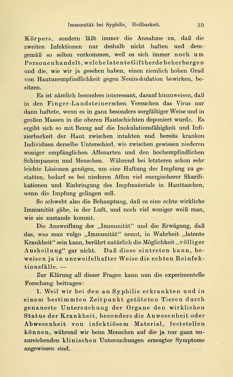 Körpers, sondern läßt immer die Annahme zu, daß die zweiten Infektionen nur deshalb nicht haften und dem- gemäß so selten vorkommen, weil es sich immer noch um Personen handelt, welche latente Gifther de beherbergen und die, wie wir ja gesehen haben, einen ziemlich hohen Grad von Hautunempfindlichkeit gegen Neuinokulation bewirken, be- sitzen. Es ist nämlich besonders interessant, darauf hinzuweisen, daß in den Finger-Landsteiner sehen Versuchen das Virus nur dann haftete, wenn es in ganz besonders sorgfältiger Weise und in großen Massen in die oberen Hautschichten deponiert wurde. Es ergibt sich so mit Bezug auf die Inokulationsfähigkeit und Infi- zierbarkeit der Haut zwischen intakten und bereits kranken Individuen derselbe Unterschied, wie zwischen gewissen niederen weniger empfänglichen Affenarten und den hochempfindlichen Schimpansen und Menschen. Während bei letzteren schon sehr leichte Läsionen genügen, um eine Haftung der Impfung zu ge- statten, bedarf es bei niederen Affen viel energischerer Skarifi- kationen und Einbringung des Impfmaterials in Hauttaschen, wenn die Impfung gelingen soll. So schwebt also die Behauptung, daß es eine echte wirkliche Immunität gäbe, in der Luft, und noch viel weniger weiß man, wie sie zustande kommt. Die Anzweiflung der „Immunität und die Erwägung, daß das, was man vulgo „Immunität nennt, in Wahrheit „latente Krankheit sein kann, berührt natürlich die Möglichkeit „völliger Ausheilung gar nicht. Daß diese eintreten kann, be- weisen ja in unzweifelhafter Weise die echten Reinfek- tionsfälle. — Zur Klärung all dieser Fragen kann nun die experimentelle Forschung beitragen: 1. Weil wir bei den an Syphilis erkrankten und in einem bestimmten Zeitpunkt getöteten Tieren durch genaueste Untersuchung der Organe den wirklichen Status der Krankheit, besonders die Anwesenheit oder Abwesenheit von infektiösem Material, feststellen können, während wir beim Menschen auf die ja nur ganz un- zureichenden klinischen Untersuchungen erzeugter Symptome angewiesen sind.