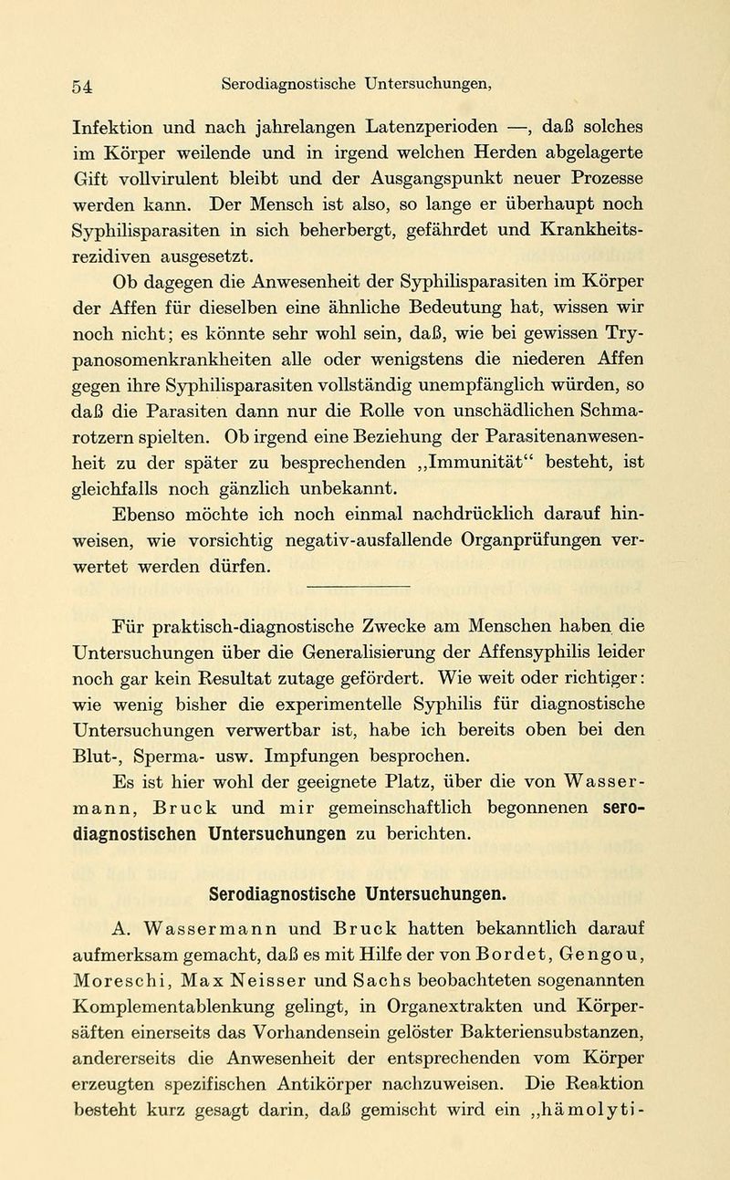 Infektion und nach jahrelangen Latenzperioden —, daß solches im Körper weilende und in irgend welchen Herden abgelagerte Gift vollvirulent bleibt und der Ausgangspunkt neuer Prozesse werden kann. Der Mensch ist also, so lange er überhaupt noch Syphilisparasiten in sich beherbergt, gefährdet und Krankheits- rezidiven ausgesetzt. Ob dagegen die Anwesenheit der Syphilisparasiten im Körper der Affen für dieselben eine ähnliche Bedeutung hat, wissen wir noch nicht; es könnte sehr wohl sein, daß, wie bei gewissen Try- panosomenkrankheiten alle oder wenigstens die niederen Affen gegen ihre Syphilisparasiten vollständig unempfänglich würden, so daß die Parasiten dann nur die Rolle von unschädlichen Schma- rotzern spielten. Ob irgend eine Beziehung der Parasitenanwesen- heit zu der später zu besprechenden „Immunität besteht, ist gleichfalls noch gänzlich unbekannt. Ebenso möchte ich noch einmal nachdrücklich darauf hin- weisen, wie vorsichtig negativ-ausfallende Organprüfungen ver- wertet werden dürfen. Für praktisch-diagnostische Zwecke am Menschen haben die Untersuchungen über die Generalisierung der Affensyphilis leider noch gar kein Resultat zutage gefördert. Wie weit oder richtiger: wie wenig bisher die experimentelle Syphilis für diagnostische Untersuchungen verwertbar ist, habe ich bereits oben bei den Blut-, Sperma- usw. Impfungen besprochen. Es ist hier wohl der geeignete Platz, über die von Wasser- mann, Brück und mir gemeinschaftlich begonnenen sero- diagnostischen Untersuchungen zu berichten. Serodiagnostische Untersuchungen. A. Wassermann und Brück hatten bekanntlich darauf aufmerksam gemacht, daß es mit Hilfe der von Bordet, Gengou, Moreschi, Max Neisser und Sachs beobachteten sogenannten Komplementablenkung gelingt, in Organextrakten und Körper- säften einerseits das Vorhandensein gelöster Bakteriensubstanzen, andererseits die Anwesenheit der entsprechenden vom Körper erzeugten spezifischen Antikörper nachzuweisen. Die Reaktion besteht kurz gesagt darin, daß gemischt wird ein „hämolyti-